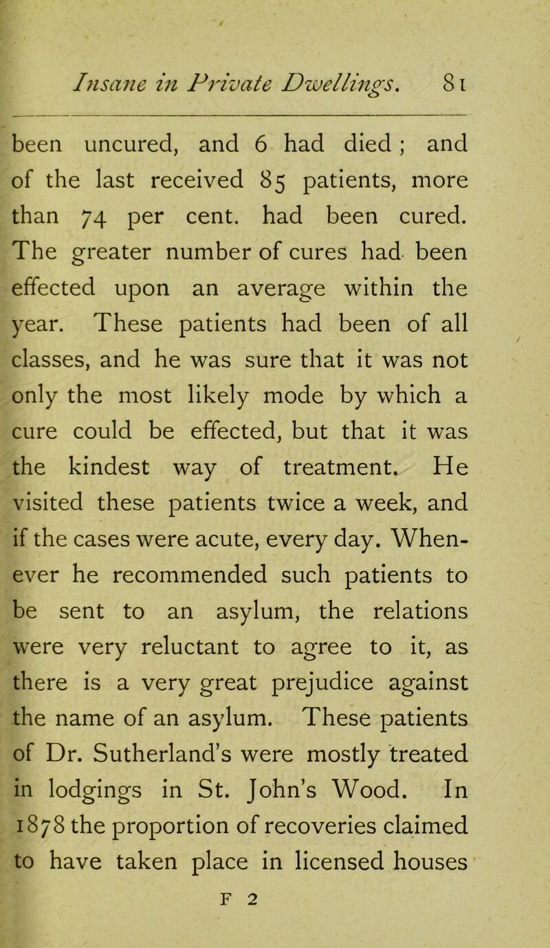been uncured, and 6 had died ; and of the last received 85 patients, more than 74 per cent, had been cured. The greater number of cures had been effected upon an average within the year. These patients had been of all classes, and he was sure that it was not only the most likely mode by which a cure could be effected, but that it was the kindest way of treatment. He visited these patients twice a week, and if the cases were acute, every day. When- ever he recommended such patients to be sent to an asylum, the relations were very reluctant to agree to it, as there is a very great prejudice against the name of an asylum. These patients of Dr. Sutherland’s were mostly treated in lodgings in St. John’s Wood. In 1878 the proportion of recoveries claimed to have taken place in licensed houses F 2
