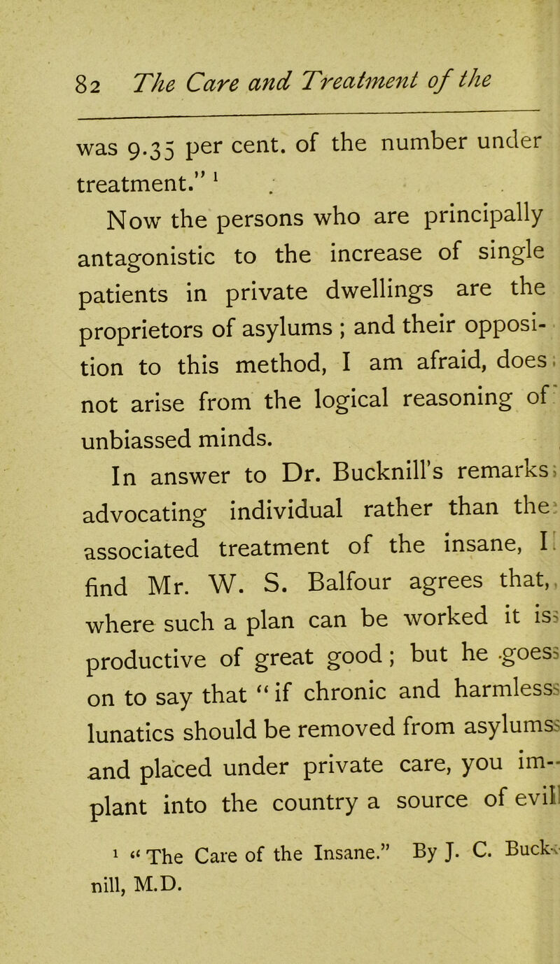 was 9.35 per cent, of the number under treatment.” ^ Now the persons who are principally antagonistic to the increase of single patients in private dwellings are the proprietors of asylums ; and their opposi- tion to this method, I am afraid, does. not arise from the logical reasoning of unbiassed minds. In answer to Dr. Bucknills remarks> advocating individual rather than the* associated treatment of the insane, I find Mr. W. S. Balfour agrees that,, where such a plan can be worked it iss productive of great good; but he .goes on to say that if chronic and harmless^ lunatics should be removed from asylums^ and placed under private care, you im- plant into the country a source of evil! 1 “ The Care of the Insane.” By J. C. Buckv tn