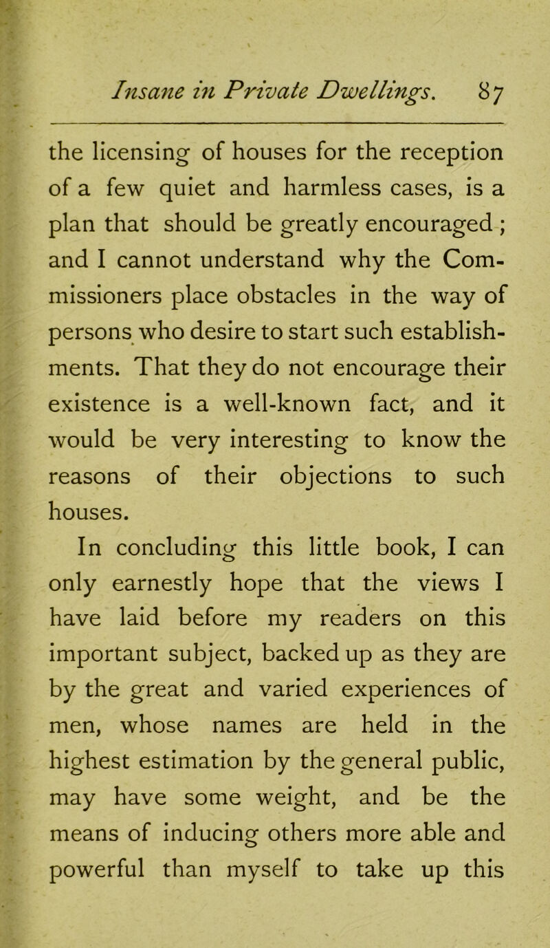 the licensing of houses for the reception of a few quiet and harmless cases, is a plan that should be greatly encouraged ; and I cannot understand why the Com- missioners place obstacles in the way of persons who desire to start such establish- ments. That they do not encourage their existence is a well-known fact, and it would be very interesting to know the reasons of their objections to such houses. In concluding this little book, I can only earnestly hope that the views I have laid before my readers on this important subject, backed up as they are by the great and varied experiences of men, whose names are held in the highest estimation by the general public, may have some weight, and be the means of inducing others more able and powerful than myself to take up this