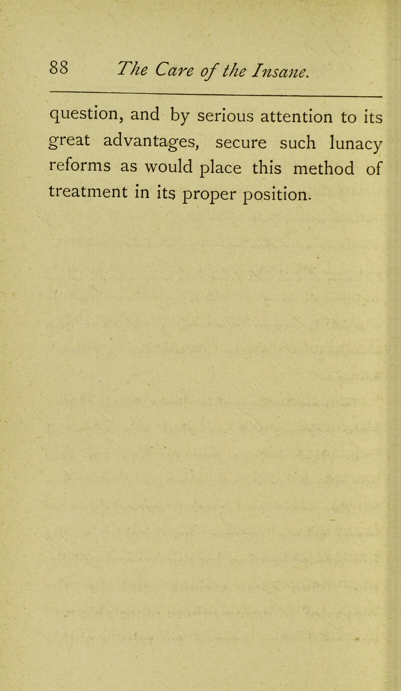 question, and by serious attention to its great advantages, secure such lunacy reforms as would place this method of treatment in its proper position.