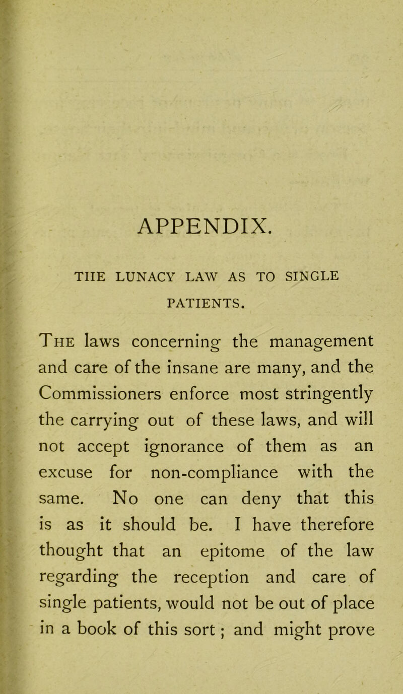 APPENDIX. THE LUNACY LAW AS TO SINGLE PATIENTS. The laws concerninor the manao^ement and care of the insane are many, and the Commissioners enforce most stringently the carrying out of these laws, and will not accept ignorance of them as an excuse for non-compliance with the same. No one can deny that this is as it should be. I have therefore thought that an epitome of the law regarding the reception and care of single patients, would not be out of place in a book of this sort; and might prove
