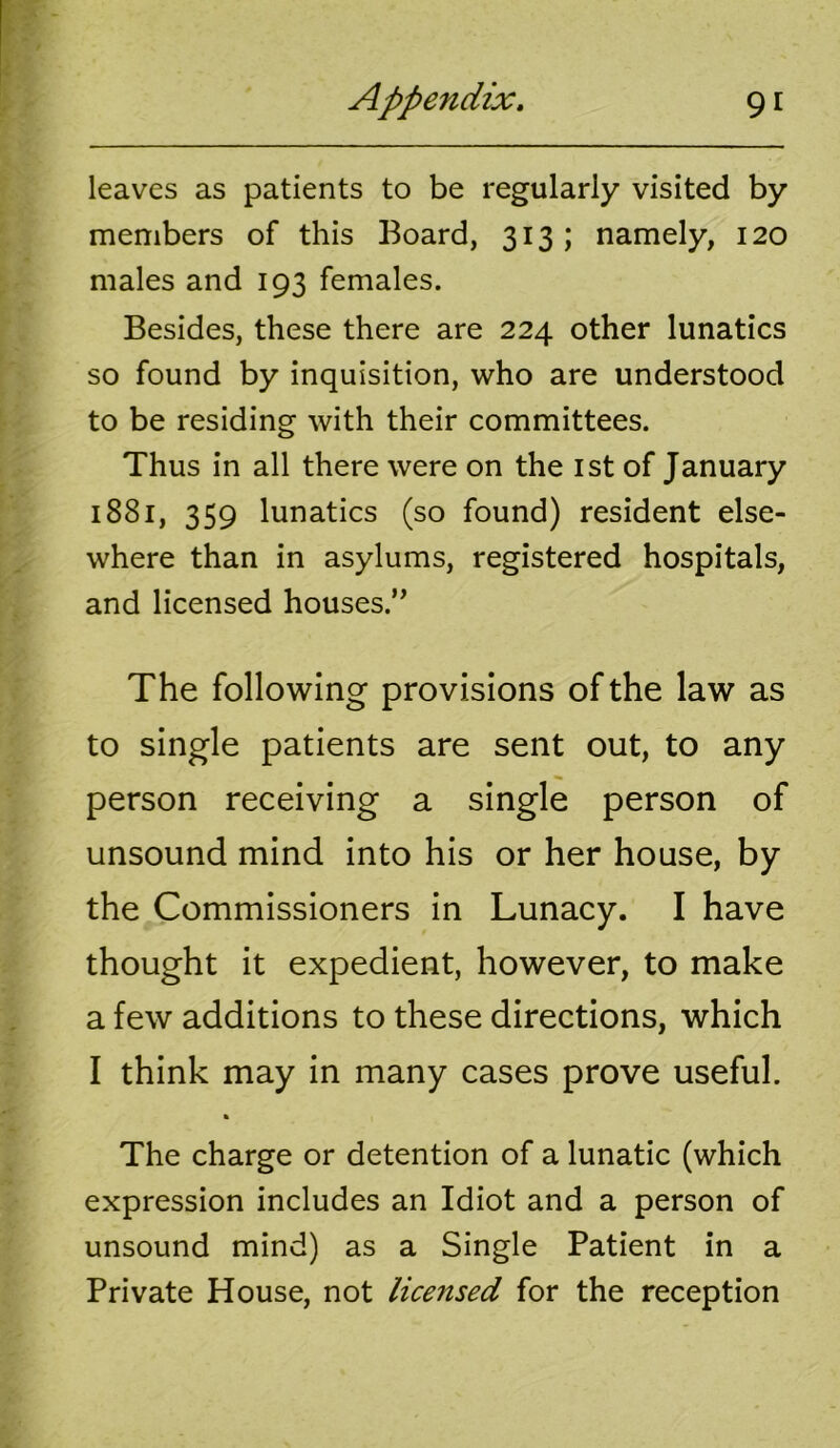 leaves as patients to be regularly visited by members of this Board, 313; namely, 120 males and 193 females. Besides, these there are 224 other lunatics so found by inquisition, who are understood to be residing with their committees. Thus in all there were on the ist of January 1881, 359 lunatics (so found) resident else- where than in asylums, registered hospitals, and licensed houses.” The following provisions of the law as to single patients are sent out, to any person receiving a single person of unsound mind into his or her house, by the Commissioners in Lunacy. I have thought it expedient, however, to make a few additions to these directions, which I think may in many cases prove useful. k The charge or detention of a lunatic (which expression includes an Idiot and a person of unsound mind) as a Single Patient in a Private House, not licensed for the reception