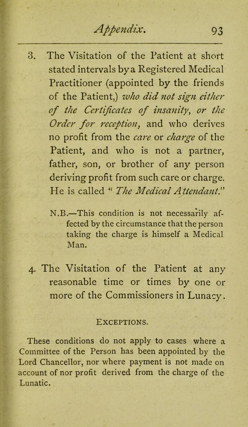 3. The Visitation of the Patient at short stated intervals bya Registered Medical Practitioner (appointed by the friends of the Patient,) ivho did not sign either of the Certifieates of insanity, or the Order for reception, and who derives no profit from the care or charge of the Patient, and who is not a partner, father, son, or brother of any person deriving profit from such care or charge. He is called “ The Medical AttendantT N.B.—This condition is not necessarily af- fected by the circumstance that the person taking the charge is himself a Medical Man. 4. The Visitation of the Patient at any reasonable time or times by one or more of the Commissioners in Lunacy. Exceptions. These conditions do not apply to cases where a Committee of the Person has been appointed by the Lord Chancellor, nor where payment is not made on account of nor profit derived from the charge of the Lunatic.