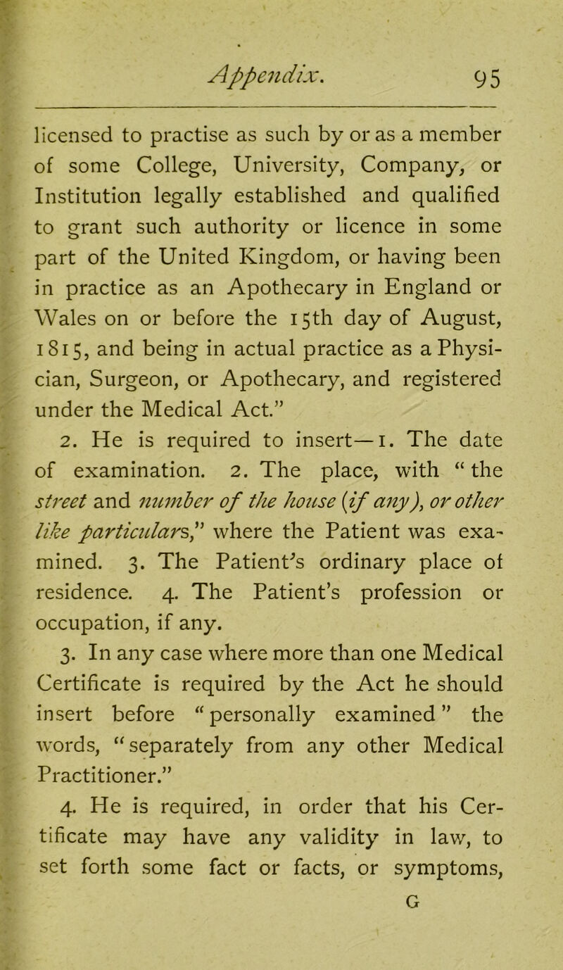 licensed to practise as such by or as a member of some College, University, Company, or Institution legally established and qualified to grant such authority or licence in some part of the United Kingdom, or having been in practice as an Apothecary in England or Wales on or before the 15th day of August, 1815, and being in actual practice as a Physi- cian, Surgeon, or Apothecary, and registered under the Medical Act.” 2. He is required to insert—i. The date of examination. 2. The place, with “the st7'eet and number of the house [if any)^ or other like partieidar^p where the Patient was exa- mined. 3. The PatienCs ordinary place of residence. 4. The Patient’s profession or occupation, if any. 3. In any case where more than one Medical Certificate is required by the Act he should insert before “personally examined” the words, “separately from any other Medical Practitioner.” 4. He is required, in order that his Cer- tificate may have any validity in law, to set forth some fact or facts, or symptoms, G