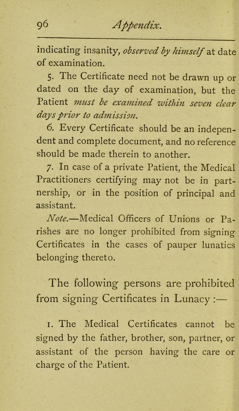 indicating insanity, obsewed by himself dX date of examination. 5. The Certificate need not be drawn up or dated on the day of examination, but the Patient must be examined within seven clear days prior to admission. 6. Every Certificate should be an indepen- dent and complete document, and no reference should be made therein to another. 7. In case of a private Patient, the Medical Practitioners certifying may not be in part- nership, or in the position of principal and assistant. Note.—Medical Officers of Unions or Pa- rishes are no longer prohibited from signing Certificates in the cases of pauper lunatics belonging thereto. The following persons are prohibited from signing Certificates in Lunacy :— I. The Medical Certificates cannot be signed by the father, brother, son, partner, or assistant of the person having the care or charge of the Patient.