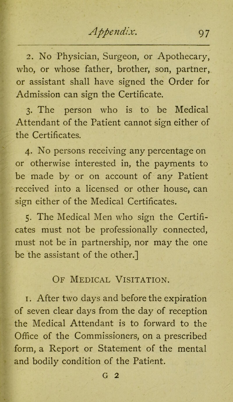 2. No Physician, Surgeon, or Apothecary, who, or whose father, brother, son, partner, or assistant shall have signed the Order for Admission can sign the Certificate. 3. The person who is to be Medical Attendant of the Patient cannot sign either of the Certificates. 4. No persons receiving any percentage on or otherwise interested in, the payments to be made by or on account of any Patient received into a licensed or other house, can sign either of the Medical Certificates. 5. The Medical Men who sign the Certifi- cates must not be professionally connected, must not be in partnership, nor may the one be the assistant of the other.] Of Medical Visitation. I. After two days and before the expiration of seven clear days from the day of reception the Medical Attendant is to forward to the Office of the Commissioners, on a prescribed form, a Report or Statement of the mental and bodily condition of the Patient. G 2