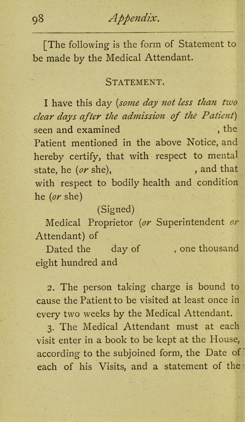 [The following is the form of Statement to be made by the Medical Attendant. Statement. I have this day {some day not less than two clear days after the admission of the Patient) seen and examined , the Patient mentioned in the above Notice, and hereby certify, that with respect to mental state, he {or she), , and that with respect to bodily health and condition he {or she) (Signed) Medical Proprietor {or Superintendent or Attendant) of Dated the day of , one thousand eight hundred and 2. The person taking charge is bound to cause the Patient to be visited at least once in every two weeks by the Medical Attendant. 3. The Medical Attendant must at each visit enter in a book to be kept at the House, according to the subjoined form, the Date of each of his Visits, and a statement of the