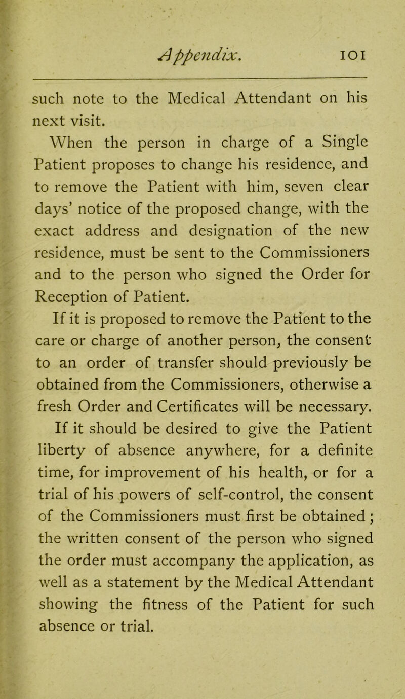 such note to the Medical Attendant on his next visit. When the person in charge of a Single Patient proposes to change his residence, and to remove the Patient with him, seven clear days’ notice of the proposed change, with the exact address and designation of the new residence, must be sent to the Commissioners and to the person who signed the Order for Reception of Patient. If it is proposed to remove the Patient to the care or charge of another person, the consent to an order of transfer should previously be obtained from the Commissioners, otherwise a fresh Order and Certificates will be necessary. If it should be desired to give the Patient liberty of absence anywhere, for a definite time, for improvement of his health, or for a trial of his powers of self-control, the consent of the Commissioners must first be obtained ; the written consent of the person who signed the order must accompany the application, as well as a statement by the Medical Attendant showing the fitness of the Patient for such absence or trial.
