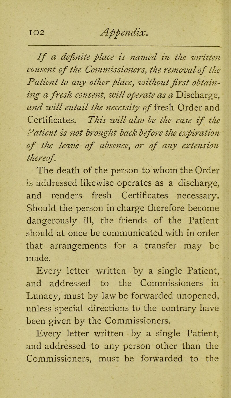 If a definite place is named in the written consent of the Commissioners, the removal of the Patient to any other place, without first obtahi- ing a fresh consent, will operate as a Discharge, and zvill entail the 7iecessity of fresh Order and Certificates. This will also be the case if the Patieitt is not broiLght back before the expiration of the leave of absence, or of any extension thereof. The death of the person to whom the Order is addressed likewise operates as a discharge, and renders fresh Certificates necessary. Should the person in charge therefore become dangerously ill, the friends of the Patient should at once be communicated with in order that arrangements for a transfer may be made. Every letter written by a single Patient, and addressed to the Commissioners in Lunacy, must by law be forwarded unopened, unless special directions to the contrary have been given by the Commissioners. Every letter written by a single Patient, and addressed to any person other than the Commissioners, must be forwarded to the