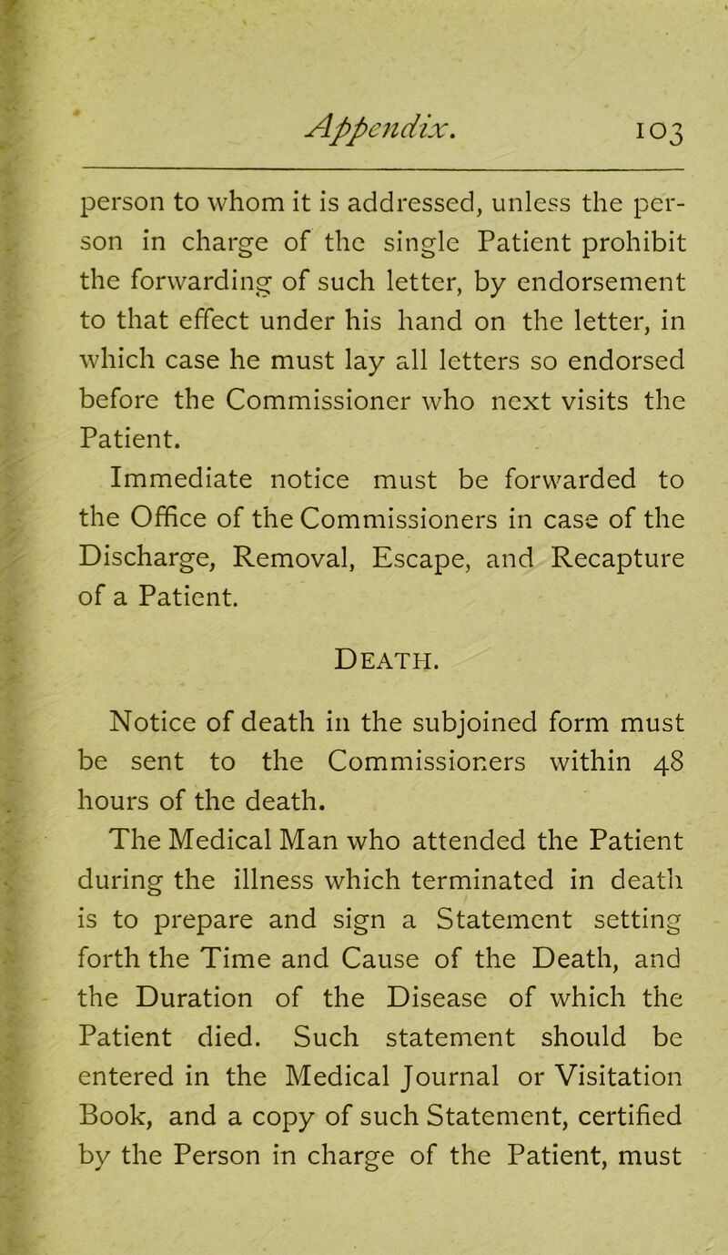 person to whom it is addressed, unless the per- son in charge of the single Patient prohibit the forwarding of such letter, by endorsement to that effect under his hand on the letter, in which case he must lay all letters so endorsed before the Commissioner who next visits the Patient. Immediate notice must be forwarded to the Office of the Commissioners in case of the Discharge, Removal, Escape, and Recapture of a Patient. Death. Notice of death in the subjoined form must be sent to the Commissioners within 48 hours of the death. The Medical Man who attended the Patient during the illness which terminated in death is to prepare and sign a Statement setting forth the Time and Cause of the Death, and the Duration of the Disease of which the Patient died. Such statement should be entered in the Medical Journal or Visitation Book, and a copy of such Statement, certified by the Person in charge of the Patient, must