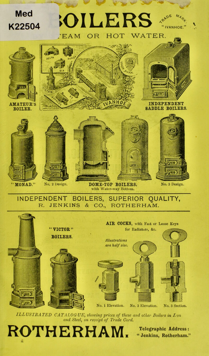 Med K22504 ►OILERS IVANHOE ” INDEPENDENT BOILERS, SUPERIOR QUALITY, R. JENKINS & CO., ROTHERHAM. ILLUSTRATED CATALOGUE, showing prices of these and oilier Boilers in Iron and Steel, on receipt of Trade Card. ROTHERHAM. Telegraphic Address: “ Jenkins, Rotherham.”