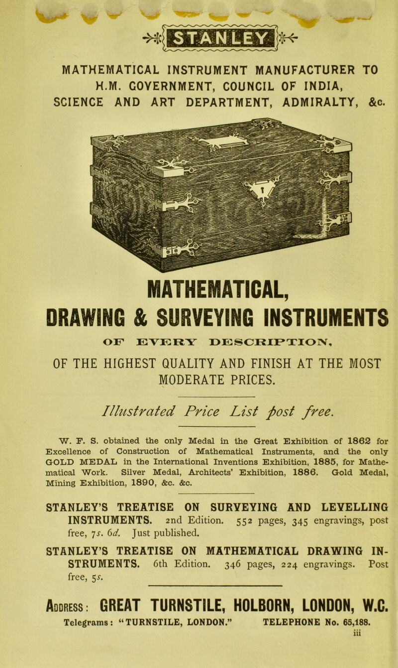 MATHEMATICAL INSTRUMENT MANUFACTURER TO H.M. GOVERNMENT, COUNCIL OF INDIA, SCIENCE AND ART DEPARTMENT, ADMIRALTY, &c. MATHEMATICAL, DRAWING & SURVEYING INSTRUMENTS of ka i;i:y description, OF THE HIGHEST QUALITY AND FINISH AT THE MOST MODERATE PRICES. Illustrated Price List post free. W. F. S. obtained the only Medal in the Great Exhibition of 1862 for Excellence of Construction of Mathematical Instruments, and the only GOLD MEDAL in the International Inventions Exhibition, 1885, for Mathe- matical Work. Silver Medal, Architects’ Exhibition, 1886. Gold Medal, Mining Exhibition, 1890, See. See. STANLEY’S TREATISE ON SURVEYING AND LEVELLING INSTRUMENTS. 2nd Edition. 552 pages, 345 engravings, post free, 7s. 6d. Just published. STANLEY’S TREATISE ON MATHEMATICAL DRAWING IN- STRUMENTS. 6th Edition. 346 pages, 224 engravings. Post free, 5T. Address: GREAT TURNSTILE, HOLBORN, LONDON, W.C. Telegrams: “TURNSTILE, LONDON.” TELEPHONE No. 65,188. 111