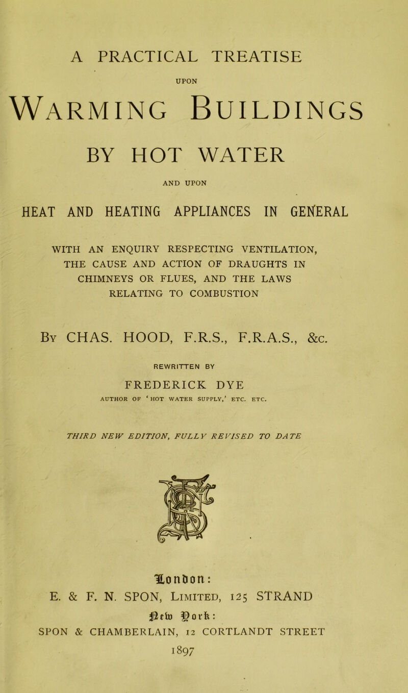 UPON Warming Buildings BY HOT WATER AND UPON HEAT AND HEATING APPLIANCES IN GENERAL WITH AN ENQUIRY RESPECTING VENTILATION, THE CAUSE AND ACTION OF DRAUGHTS IN CHIMNEYS OR FLUES, AND THE LAWS RELATING TO COMBUSTION By CHAS. HOOD, F.R.S., F.R.A.S., &c. REWRITTEN BY FREDERICK DYE AUTHOR OF ‘ HOT WATER SUPPLY,’ ETC. ETC. THIRD NEW EDITION, FULLY REVISED TO DATE Hon&on: E. & F. N. SPON, Limited, 125 STRAND fiefo |)orfc: SPON & CHAMBERLAIN, 12 CORTLANDT STREET