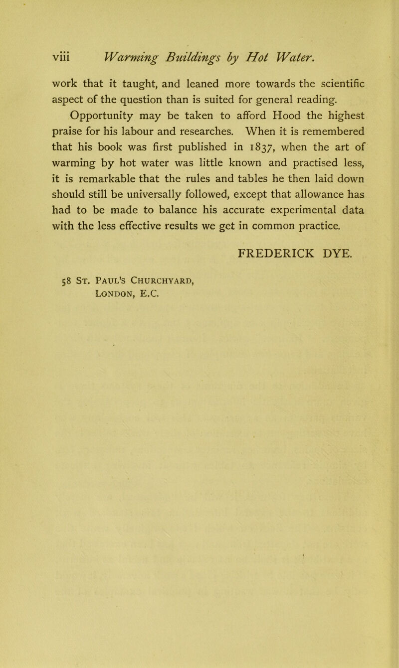 work that it taught, and leaned more towards the scientific aspect of the question than is suited for general reading. Opportunity may be taken to afford Hood the highest praise for his labour and researches. When it is remembered that his book was first published in 1837, when the art of warming by hot water was little known and practised less, it is remarkable that the rules and tables he then laid down should still be universally followed, except that allowance has had to be made to balance his accurate experimental data with the less effective results we get in common practice. FREDERICK DYE. 58 St. Paul’s Churchyard, London, E.C.