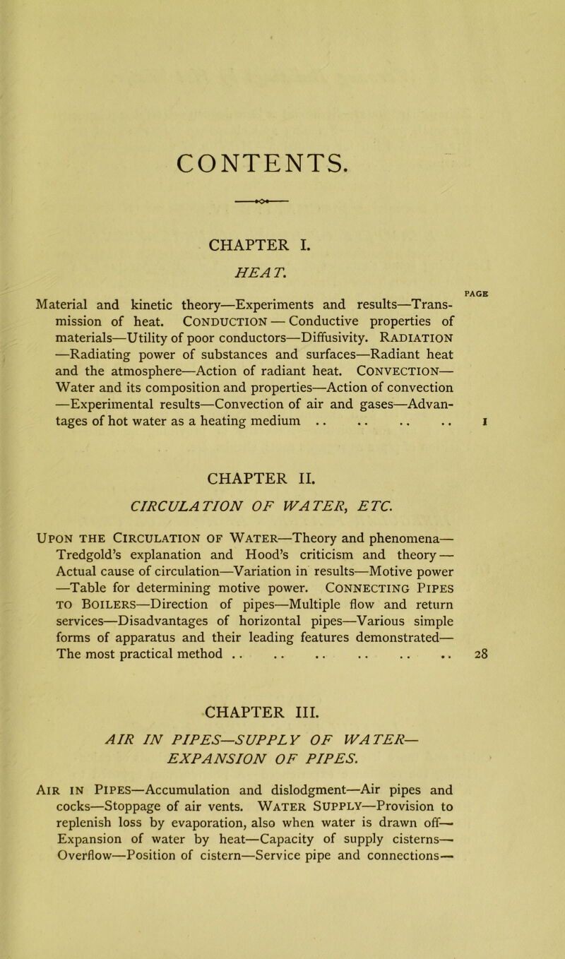 CONTENTS. CHAPTER I. HEAT. PAGE Material and kinetic theory—Experiments and results—Trans- mission of heat. Conduction — Conductive properties of materials—Utility of poor conductors—Diffusivity. Radiation —Radiating power of substances and surfaces—Radiant heat and the atmosphere—Action of radiant heat. CONVECTION— Water and its composition and properties—Action of convection —Experimental results—Convection of air and gases—Advan- tages of hot water as a heating medium .. .. .. .. i CHAPTER II. CIRCULATION OF WA TER, ETC. Upon the Circulation of Water—Theory and phenomena— Tredgold’s explanation and Hood’s criticism and theory — Actual cause of circulation—Variation in results—Motive power —Table for determining motive power. CONNECTING Pipes TO BOILERS—Direction of pipes—Multiple flow and return services—Disadvantages of horizontal pipes—Various simple forms of apparatus and their leading features demonstrated— The most practical method .. .. .. .. .. .. 28 CHAPTER III. AIR IN PIPES—SUPPLY OF WATER- EXPANSION OF PIPES. Air in Pipes—Accumulation and dislodgment—Air pipes and cocks—Stoppage of air vents. Water Supply—Provision to replenish loss by evaporation, also when water is drawn off— Expansion of water by heat—Capacity of supply cisterns—- Overflow—Position of cistern—Service pipe and connections-—