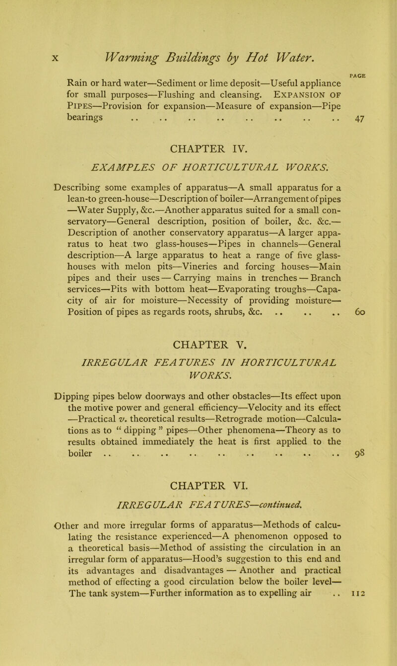 Rain or hard water—Sediment or lime deposit—Useful appliance for small purposes—Flushing and cleansing. Expansion of Pipes—Provision for expansion—Measure of expansion—Pipe bearings CHAPTER IV. EXAMPLES OF HORTICULTURAL WORKS. Describing some examples of apparatus—A small apparatus for a lean-to green-house—D escription of boiler—Arrangement of pipes —Water Supply, &c.—Another apparatus suited for a small con- servatory—General description, position of boiler, &c. &c.— Description of another conservatory apparatus—A larger appa- ratus to heat two glass-houses—Pipes in channels—General description—A large apparatus to heat a range of five glass- houses with melon pits—Vineries and forcing houses—Main pipes and their uses — Carrying mains in trenches — Branch services—Pits with bottom heat—Evaporating troughs—Capa- city of air for moisture—Necessity of providing moisture— Position of pipes as regards roots, shrubs, &c. CHAPTER V. IRREGULAR FEATURES IN HORTICULTURAL WORKS. Dipping pipes below doorways and other obstacles—Its effect upon the motive power and general efficiency—Velocity and its effect -—Practical v. theoretical results—Retrograde motion—Calcula- tions as to “ dipping ” pipes—Other phenomena—Theory as to results obtained immediately the heat is first applied to the bOller .. «. . • .. .. . • *a at .a CHAPTER VI. IRRE G ULA R EE A T URES—continued. Other and more irregular forms of apparatus—Methods of calcu- lating the resistance experienced—A phenomenon opposed to a theoretical basis—Method of assisting the circulation in an irregular form of apparatus—Hood’s suggestion to this end and its advantages and disadvantages — Another and practical method of effecting a good circulation below the boiler level— The tank system—Further information as to expelling air PAGE 47 60 98