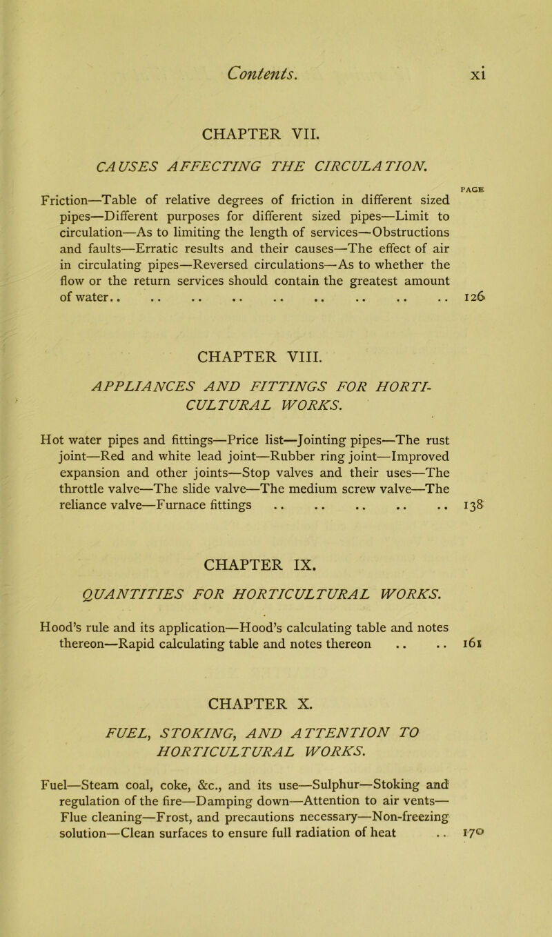 CHAPTER VII. CAUSES AFFECTING THE CIRCULATION. PAGE Friction—Table of relative degrees of friction in different sized pipes—Different purposes for different sized pipes—Limit to circulation—As to limiting the length of services—Obstructions and faults—Erratic results and their causes—The effect of air in circulating pipes—Reversed circulations—As to whether the flow or the return services should contain the greatest amount of water.. .. .. .. .. .. .. .. ..126 CHAPTER VIII. APPLIANCES AND FITTINGS FOR HORTI- CULTURAL WORKS. Hot water pipes and fittings—Price list—Jointing pipes—The rust joint—Red and white lead joint—Rubber ring joint—Improved expansion and other joints—Stop valves and their uses—The throttle valve—The slide valve—The medium screw valve—The reliance valve—Furnace fittings .. .. .. .. .. 138 CHAPTER IX. QUANTITIES FOR HORTICULTURAL WORKS. Hood’s rule and its application—Hood’s calculating table and notes thereon—Rapid calculating table and notes thereon .. .. 161 CHAPTER X. FUEL, STOKING, AND ATTENTION TO HORTICULTURAL WORKS. Fuel—Steam coal, coke, &c., and its use—Sulphur—Stoking and regulation of the fire—Damping down—Attention to air vents— Flue cleaning—Frost, and precautions necessary—Non-freezing solution—Clean surfaces to ensure full radiation of heat .. 17°