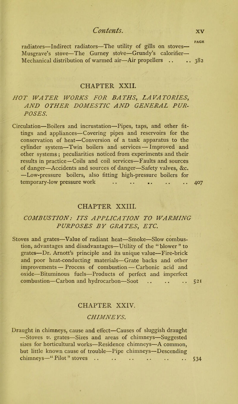 PAGE radiators—Indirect radiators—The utility of gills on stoves— Musgrave’s stove—The Gurney stove—Grundy’s calorifier— Mechanical distribution of warmed air—Air propellers .. .. 382 CHAPTER XXII. HOT WATER WORKS FOR BATHS, LAVATORIES, AND OTHER DOMESTIC AND GENERAL PUR- POSES. Circulation—Boilers and incrustation—Pipes, taps, and other fit- tings and appliances—Covering pipes and reservoirs for the conservation of heat—Conversion of a tank apparatus to the cylinder system—Twin boilers and services — Improved and other systems ; peculiarities noticed from experiments and their results in practice—Coils and coil services—Faults and sources of danger—Accidents and sources of danger—Safety valves, &c. —Low-pressure boilers, also fitting high-pressure boilers for temporary-low pressure work .. .. .. .. .. 407 CHAPTER XXIII. COMBUSTION: ITS APPLICATION TO WARMING PURPOSES BY GRATES, ETC. Stoves and grates—Value of radiant heat—Smoke—Slow combus- tion, advantages and disadvantages—Utility of the “blower” to grates—Dr. Arnott’s principle and its unique value—Fire-brick and poor heat-conducting materials—Grate backs and other improvements — Process of combustion — Carbonic acid and oxide—Bituminous fuels—Products of perfect and imperfect combustion—Carbon and hydrocarbon—Soot .. .. .. 521 CHAPTER XXIV. CHIMNEYS. Draught in chimneys, cause and effect—Causes of sluggish draught —Stoves v. grates—Sizes and areas of chimneys—Suggested sizes for horticultural works—Residence chimneys—A common, but little known cause of trouble—Pipe chimneys—Descending chimneys—“ Pilot ” stoves .. .. .. .. .. .. 534