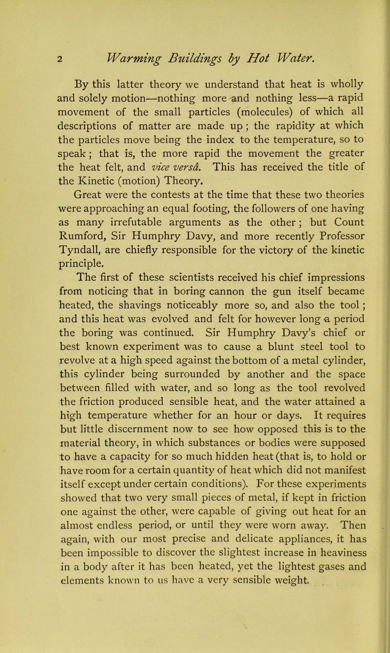 By this latter theory we understand that heat is wholly and solely motion—nothing more and nothing less—a rapid movement of the small particles (molecules) of which all descriptions of matter are made up ; the rapidity at which the particles move being the index to the temperature, so to speak ; that is, the more rapid the movement the greater the heat felt, and vice versd. This has received the title of the Kinetic (motion) Theory. Great were the contests at the time that these two theories were approaching an equal footing, the followers of one having as many irrefutable arguments as the other; but Count Rumford, Sir Humphry Davy, and more recently Professor Tyndall, are chiefly responsible for the victory of the kinetic principle. The first of these scientists received his chief impressions from noticing that in boring cannon the gun itself became heated, the shavings noticeably more so, and also the tool ; and this heat was evolved and felt for however long a period the boring was continued. Sir Humphry Davy’s chief or best known experiment was to cause a blunt steel tool to revolve at a high speed against the bottom of a metal cylinder, this cylinder being surrounded by another and the space between filled with water, and so long as the tool revolved the friction produced sensible heat, and the water attained a high temperature whether for an hour or days. It requires but little discernment now to see how opposed this is to the material theory, in which substances or bodies were supposed to have a capacity for so much hidden heat (that is, to hold or have room for a certain quantity of heat which did not manifest itself except under certain conditions). For these experiments showed that two very small pieces of metal, if kept in friction one against the other, were capable of giving out heat for an almost endless period, or until they were worn away. Then again, with our most precise and delicate appliances, it has been impossible to discover the slightest increase in heaviness in a body after it has been heated, yet the lightest gases and elements known to us have a very sensible weight.