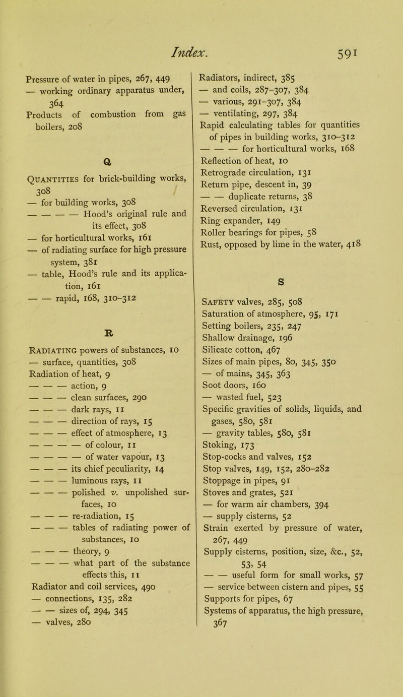 Pressure of water in pipes, 267, 449 — working ordinary apparatus under, 364 Products of combustion from gas boilers, 208 a Quantities for brick-building works, 308 — for building works, 308 — Hood’s original rule and its effect, 308 — for horticultural works, 161 — of radiating surface for high pressure system, 381 — table, Hood’s rule and its applica- tion, 161 rapid, 168, 310-312 R Radiating powers of substances, 10 — surface, quantities, 308 Radiation of heat, 9 action, 9 — clean surfaces, 290 dark rays, 11 direction of rays, 15 effect of atmosphere, 13 of colour, 11 of water vapour, 13 its chief peculiarity, 14 — luminous rays, 11 polished v. unpolished sur- faces, 10 re-radiation, 15 tables of radiating power of substances, 10 theory, 9 what part of the substance effects this, 11 Radiator and coil services, 490 — connections, 135, 282 sizes of, 294, 345 — valves, 280 Radiators, indirect, 385 — and coils, 287-307, 384 — various, 291-307, 384 — ventilating, 297, 384 Rapid calculating tables for quantities of pipes in building works, 310-312 for horticultural works, 168 Reflection of heat, 10 Retrograde circulation, 131 Return pipe, descent in, 39 duplicate returns, 38 Reversed circulation, 131 Ring expander, 149 Roller bearings for pipes, 58 Rust, opposed by lime in the water, 418 S Safety valves, 285, 508 Saturation of atmosphere, 95, 171 Setting boilers, 235, 247 Shallow drainage, 196 Silicate cotton, 467 Sizes of main pipes, 80, 345, 350 — of mains, 345, 363 Soot doors, 160 — wasted fuel, 523 Specific gravities of solids, liquids, and gases, 580, 581 — gravity tables, 580, 581 Stoking, 173 Stop-cocks and valves, 152 Stop valves, 149, 152, 280-282 Stoppage in pipes, 91 Stoves and grates, 521 — for warm air chambers, 394 — supply cisterns, 52 Strain exerted by pressure of water, 267, 449 Supply cisterns, position, size, &c., 52, 53> 54 useful form for small works, 57 — service between cistern and pipes, 55 Supports for pipes, 67 Systems of apparatus, the high pressure, 367
