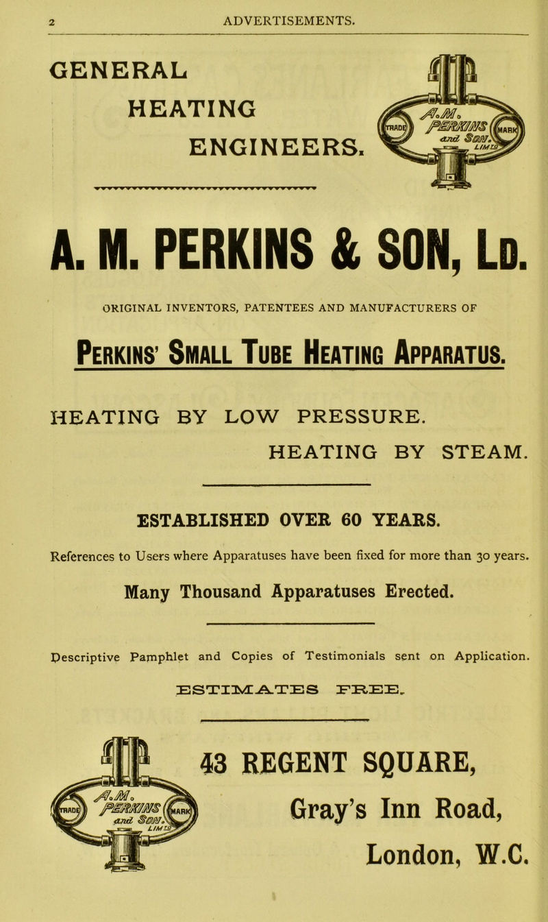 GENERAL HEATING ENGINEERS. A. M. PERKINS & SON, Ld. ORIGINAL INVENTORS, PATENTEES AND MANUFACTURERS OF Perkins’ Small Tube Heating Apparatus. HEATING BY LOW PRESSURE. HEATING BY STEAM. ESTABLISHED OVER 60 YEARS. References to Users where Apparatuses have been fixed for more than 30 years. Many Thousand Apparatuses Erected. Descriptive Pamphlet and Copies of Testimonials sent on Application. ESTIMATES IFIREE, 43 REGENT SQUARE, Gray’s Inn Road, London, W.C.