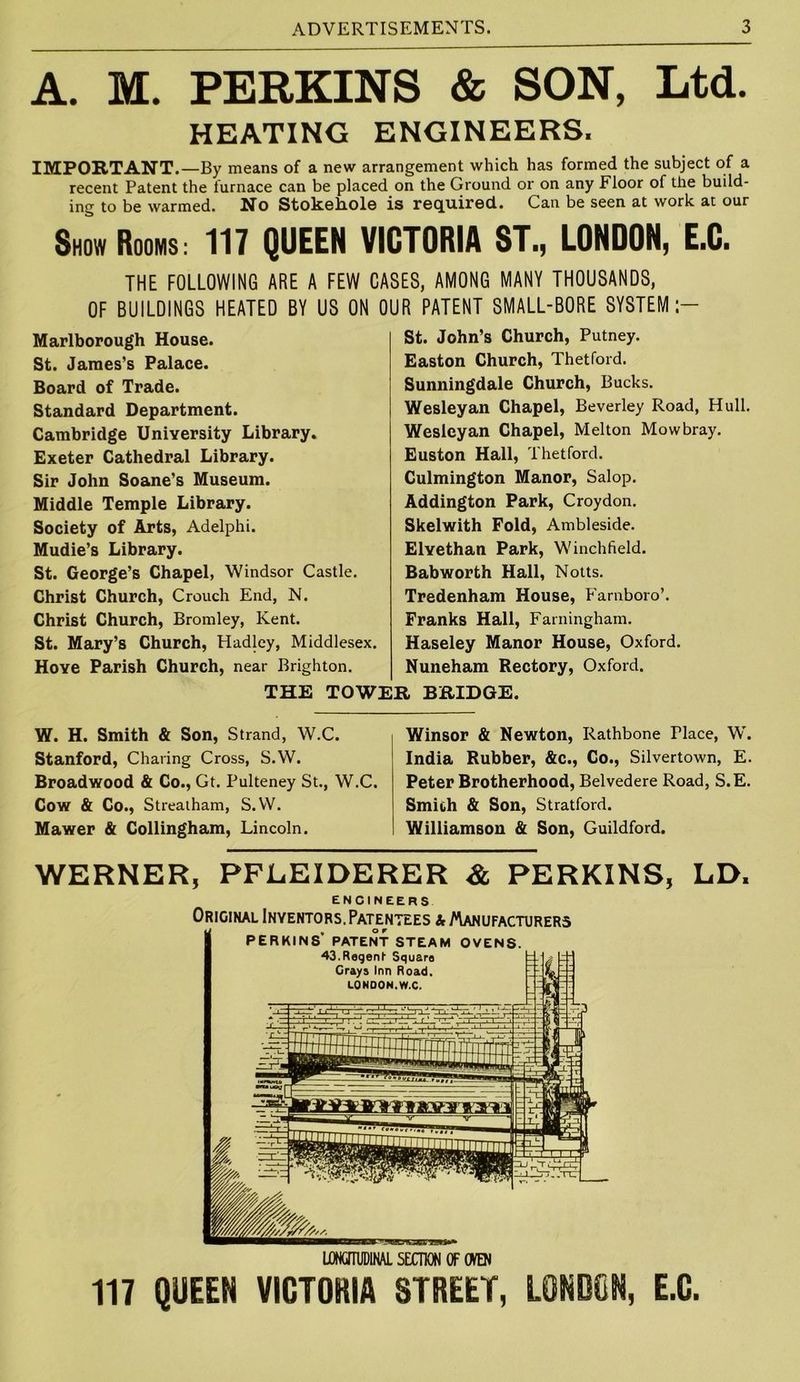 A. M. PERKINS & SON, Ltd. HEATING ENGINEERS. IMPORTANT.—By means of a new arrangement which has formed the subject of a recent Patent the furnace can be placed on the Ground or on any Floor of the build- ing to be warmed. No Stokehole is required. Can be seen at work at our ShowRooms: 117 QUEEN VICTORIA ST., LONDON, E.C. THE FOLLOWING ARE A FEW CASES, AMONG MANY THOUSANDS, OF BUILDINGS HEATED BY US ON OUR PATENT SMALL-BORE SYSTEM:- Marlborough House. St. James's Palace. Board of Trade. Standard Department. Cambridge University Library. Exeter Cathedral Library. Sir John Soane's Museum. Middle Temple Library. Society of Arts, Adelphi. Mudie’s Library. St. George’s Chapel, Windsor Castle. Christ Church, Crouch End, N. Christ Church, Bromley, Kent. St. Mary’s Church, Hadley, Middlesex. Hove Parish Church, near Brighton. St. John’s Church, Putney. Easton Church, Thetford. Sunningdale Church, Bucks. Wesleyan Chapel, Beverley Road, Hull. Wesleyan Chapel, Melton Mowbray. Euston Hall, Thetford. Culmington Manor, Salop. Addington Park, Croydon. Skelwith Fold, Ambleside. Elyethan Park, Winchfield. Bab worth Hall, Notts. Tredenham House, Farnboro*. Franks Hall, Farningham. Haseley Manor House, Oxford. Nuneham Rectory, Oxford. THE TOWER BRIDGE. W. H. Smith & Son, Strand, W.C. Stanford, Charing Cross, S.W. Broadwood & Co., Gt. Pulteney St., W.C. Cow & Co., Strealham, S.W. Mawer & Collingham, Lincoln. Winsor & Newton, Rathbone Place, W. India Rubber, &c., Co., Silvertown, E. Peter Brotherhood, Belvedere Road, S.E. Smith & Son, Stratford. Williamson & Son, Guildford. WERNER, PFLEIDERER & PERKINS, LD. engineers Original Inyentors, Patentees & Manufacturers PERKINS’ PATENT STEAM OVENS. LONGITUDINAL SECTION OF OVEN 117 QUEEN VICTORIA STREET, LONDON, E.C.