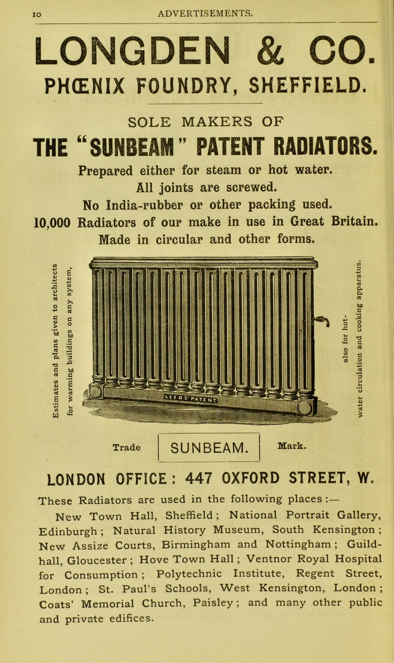 LONGDEN & CO. PHCENIX FOUNDRY, SHEFFIELD. SOLE MAKERS OF THE “SUNBEAM” PATENT RADIATORS. Prepared either for steam or hot water. All joints are screwed. No India-rubber or other packing used. 10,000 Radiators of our make in use in Great Britain. Made in circular and other forms. Trade SUNBEAM. Mark. LONDON OFFICE: 447 OXFORD STREET, W. These Radiators are used in the following places New Town Hall, Sheffield; National Portrait Gallery, Edinburgh; Natural History Museum, South Kensington; New Assize Courts, Birmingham and Nottingham; Guild- hall, Gloucester ; Hove Town Hall ; Ventnor Royal Hospital for Consumption ; Polytechnic Institute, Regent Street, London ; St. Paul’s Schools, West Kensington, London ; Coats’ Memorial Church, Paisley; and many other public and private edifices.