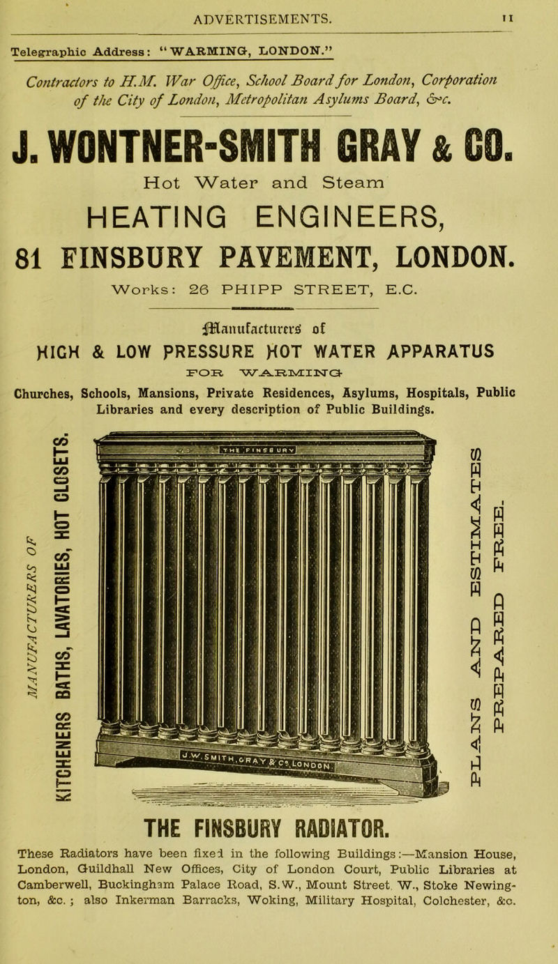 Telegraphic Address: “WARMING, LONDON.” Contractors to H.M. War Office, School Board for London, Corporation of the City of London, Metropolitan Asylums Board, J. WONTNER-SMITH GRAY & GO. Hot Water and Steam HEATING ENGINEERS, 81 FINSBURY PAYEMENT, LONDON. Works: 26 PHIPP STREET, E.C. fHanufacturcrsi of HIGH & LOW PRESSURE HOT WATER APPARATUS ifoir. 'w^iR.nvExisra- Churches, Schools, Mansions, Private Residences, Asylums, Hospitals, Public Libraries and every description of Public Buildings. THE FINSBURY RADIATOR. These Radiators have been fixed in the following Buildings:—Mansion House, London, Guildhall New Offices, City of London Court, Public Libraries at Camberwell, Buckingham Palace Road, S.W., Mount Street W., Stoke Newing- ton, &c. ; also Inkerman Barracks, Woking, Military Hospital, Colchester, &c.