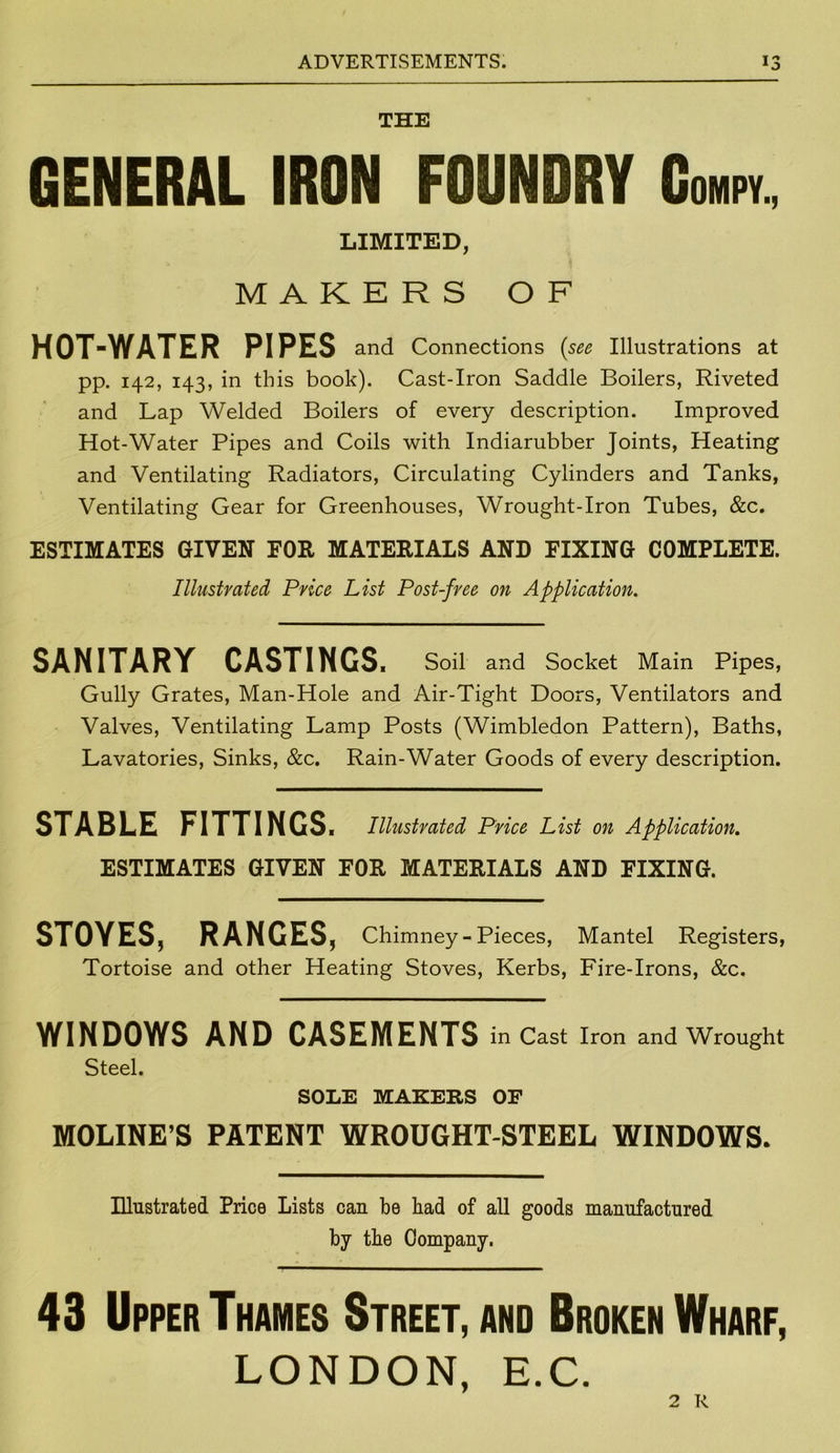 THE GENERAL IRON FOUNDRY Gompy., LIMITED, MAKERS OF HOT-WATER PIPES and Connections (see Illustrations at pp. 142, 143, in this book). Cast-Iron Saddle Boilers, Riveted and Lap Welded Boilers of every description. Improved Hot-Water Pipes and Coils with Indiarubber Joints, Heating and Ventilating Radiators, Circulating Cylinders and Tanks, Ventilating Gear for Greenhouses, Wrought-Iron Tubes, &c. ESTIMATES GIVEN FOR MATERIALS AND FIXING COMPLETE. Illustrated Price List Post-free on Application. SANITARY CASTINGS. Soil and Socket Main Pipes, Gully Grates, Man-Hole and Air-Tight Doors, Ventilators and Valves, Ventilating Lamp Posts (Wimbledon Pattern), Baths, Lavatories, Sinks, &c. Rain-Water Goods of every description. STABLE FITTINGS. Illustrated Price List on Application. ESTIMATES GIVEN FOE MATERIALS AND FIXING. STOYES, RANGES, Chimney - Pieces, Mantel Registers, Tortoise and other Heating Stoves, Kerbs, Fire-Irons, &c. WINDOWS AND CASEMENTS in Cast Iron and Wrought Steel. SOLE MAKERS OF MOLINE’S PATENT WROUGHT-STEEL WINDOWS. Illustrated Price Lists can be bad of all goods manufactured by the Company. 43 Upper Thames Street, and Broken Wharf, LONDON, E.C. 2 R