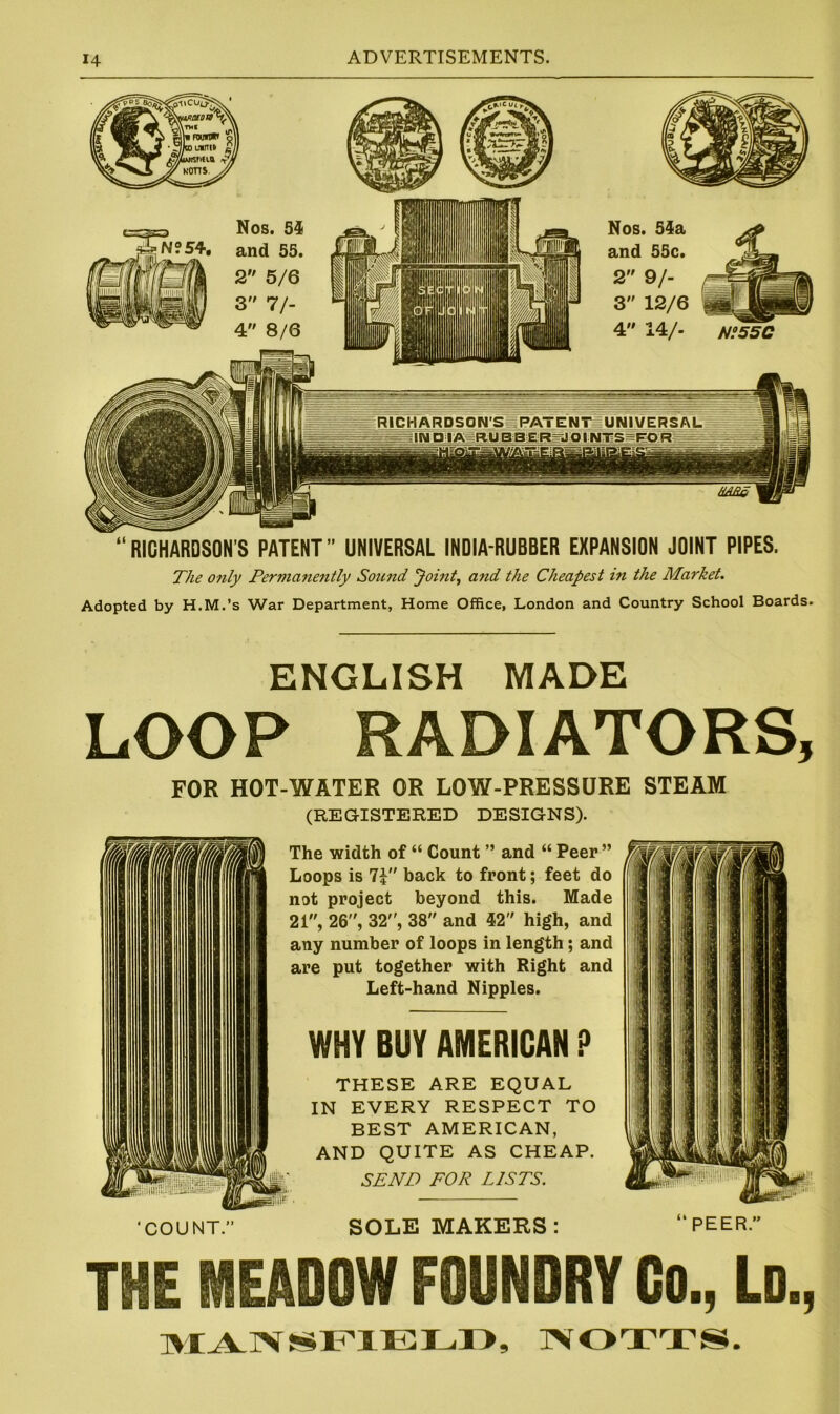 “RICHARDSON’S PATENT” UNIVERSAL INDIA-RUBBER EXPANSION JOINT PIPES. The only Permanently Sound Joint, and the Cheapest in the Market. Adopted by H.M.’s War Department, Home Office, London and Country School Boards. ENGLISH MADE LOOP RADIATORS, FOR HOT-WATER OR LOW-PRESSURE STEAM (REGISTERED DESIGNS). The width of “ Count ” and “ Peer ” Loops is 7? back to front; feet do not project beyond this. Made 21, 26, 32, 38 and 42 high, and any number of loops in length; and are put together with Right and Left-hand Nipples. WHY BUY AMERICAN P THESE ARE EQUAL IN EVERY RESPECT TO BEST AMERICAN, AND QUITE AS CHEAP. SEND FOR LISTS. 'COUNT.” SOLE MAKERS: THE MEADOW FOUNDRY Co., Ld., MANSFIELD, NOTTS.