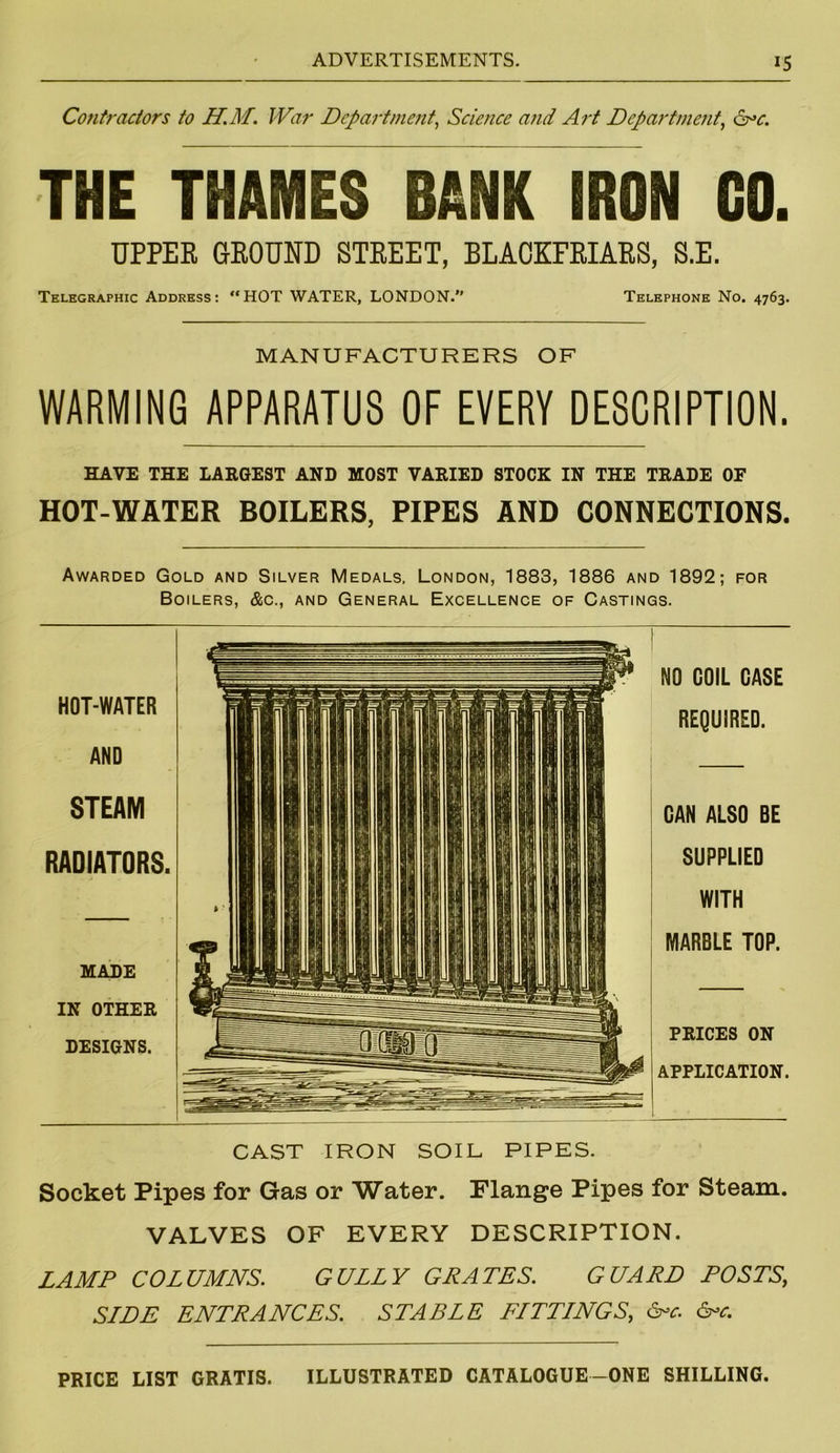 Contractors to H.M. War Department, Science and Art Department, &*c. THE THAMES BANK IRON GO. UPPER GROUND STREET, BLACKFRIARS, S.E. Telegraphic Address: “HOT WATER, LONDON. Telephone No. 4763. MANUFACTURERS OF WARMING APPARATUS OF EVERY DESCRIPTION. HAVE THE LARGEST AND MOST VARIED STOCK IN THE TRADE OF HOT-WATER BOILERS, PIPES AND CONNECTIONS. Awarded Gold and Silver Medals, London, 1883, 1886 and 1892; for Boilers, &c., and General Excellence of Castings. - H11* NO COIL CASE HOT-WATER 111 i li H i lr REQUIRED. AND II11 111 |1| \41| STEAM III 1 1 DAN ALSO BE RADIATORS. ||i 1111 I SUPPLIED , ii || 1 1 lip I 1 WITH t 111■ *! 1 ii 111| MARBLE TOP. MADE IN OTHER DESIGNS. &SHHI 11IIUHIIWIIII PRICES ON APPLICATION. CAST IRON SOIL PIPES. Socket Pipes for Gas or Water. Flange Pipes for Steam. VALVES OF EVERY DESCRIPTION. LAMP COLUMNS. GULLY GRATES. GUARD POSTS, SIDE ENTRANCES. STABLE FITTINGS, &c. &c. PRICE LIST GRATIS. ILLUSTRATED CATALOGUE-ONE SHILLING
