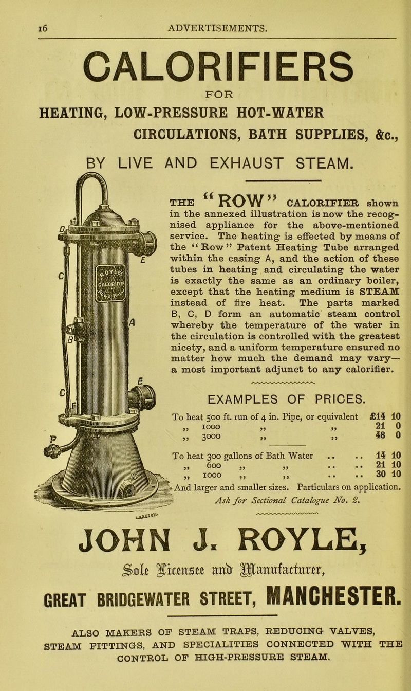 CALORIFIERS FOR HEATING, LOW-PRESSURE HOT-WATER CIRCULATIONS, BATH SUPPLIES, &c., BY LIVE AND EXHAUST STEAM. THE “ ROW 5 5 CALORIFIER shown in the annexed illustration is now the recog- nised appliance for the above-mentioned service. The heating is effected by means of the “Row” Patent Heating Tube arranged within the casing A, and the action of these tubes in heating and circulating the water is exactly the same as an ordinary boiler, except that the heating medium is STEAM instead of lire heat. The parts marked B, C, D form an automatic steam control whereby the temperature of the water in the circulation is controlled with the greatest nicety, and a uniform temperature ensured no matter how much the demand may vary— a most important adjunct to any calorifier. EXAMPLES OF PRICES. To heat t;oo ft. run of 4 in. Pipe, or equivalent £15 10 1000 ,, „ 21 0 3000 ,, ,, 58 0 55 To heat 300 gallons of Bath Water 600 3> IOOO 5) 55 55 55 15 10 21 10 30 10 p? And larger and smaller sizes. Particulars on application. Ask for Sectional Catalogue No. 2. JOHN J. ROYLE, Sole fxmxm artir ULtratfactiutr, GREAT BRIDGEWATER STREET, MANCHESTER. ALSO MAKERS OF STEAM TRAPS, REDUCING VALVES, STEAM FITTINGS, AND SPECIALITIES CONNECTED WITH THE CONTROL OF HIGH-PRESSURE STEAM.