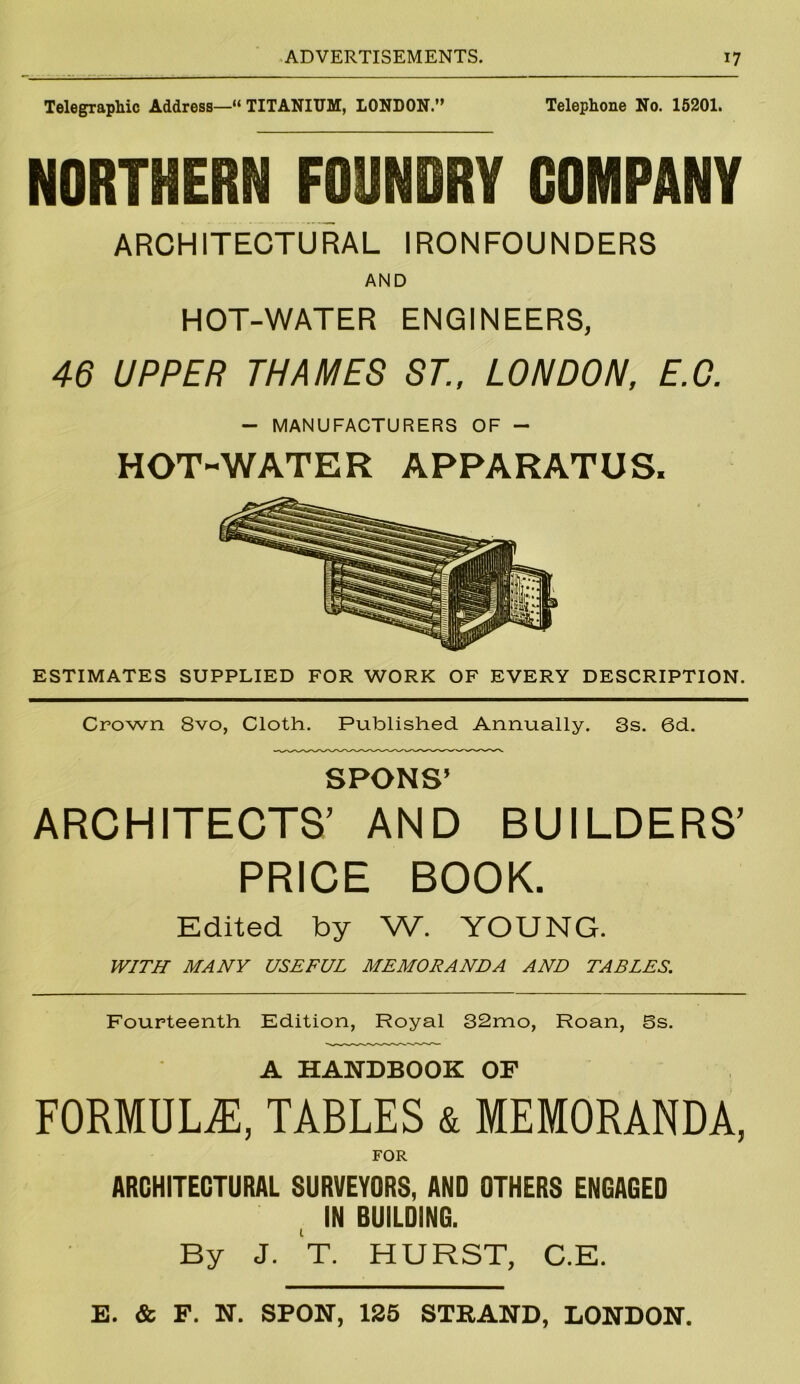 Telegraphic Address—“ TITANIUM, LONDON.” Telephone No. 15201. NORTHERN FOUNDRY COMPANY ARCHITECTURAL IRONFOUNDERS AND HOT-WATER ENGINEERS, 46 UPPER THAMES ST., LONDON, E.C. — MANUFACTURERS OF — HOT-WATER APPARATUS. ESTIMATES SUPPLIED FOR WORK OF EVERY DESCRIPTION. Crown 8vo, Cloth. Published Annually. 3s. 6d. SPONS’ ARCHITECTS’ AND BUILDERS’ PRICE BOOK. Edited by W. YOUNG. WITH MANY USEFUL MEMORANDA AND TABLES. Fourteenth Edition, Royal 32mo, Roan, 5s. A HANDBOOK OF FORMULAE, TABLES & MEMORANDA, FOR ARCHITECTURAL SURVEYORS, AND OTHERS ENGAGED IN BUILDING. By J. T. HURST, C.E. E. & F. N. SPON, 125 STRAND, LONDON.