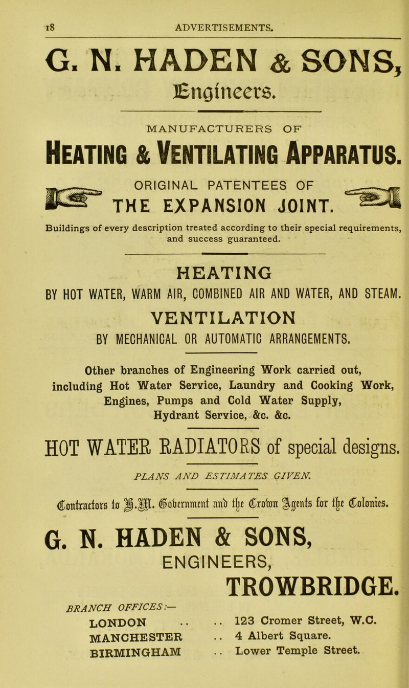 G. N. HADEN & SONS, Engineers. MANUFACTURERS OF Heating & Ventilating Apparatus. ORIGINAL PATENTEES OF THE EXPANSION JOINT. Buildings of every description treated according to their special requirements, and success guaranteed. HEATING BY HOT WATER, WARM AIR, COMBINED AIR AND WATER, AND STEAM. VENTILATION BY MECHANICAL OR AUTOMATIC ARRANGEMENTS. Other branches of Engineering Work carried out, including Hot Water Service, Laundry and Cooking Work, Engines, Pumps and Cold Water Supply, Hydrant Service, &c. &c. HOT WATER RADIATORS of special designs. PLANS AND ESTIMATES GIVEN. Contractors to dofarnment atfo % Croton %ents for % Colonics. G. N. HADEN & SONS, ENGINEERS, TROWBRIDGE. BRANCH OFFICES:— LONDON • • • • 123 Cromer Street, W.C. MANCHESTER .. 4 Albert Square. BIRMINGHAM .. Lower Temple Street.