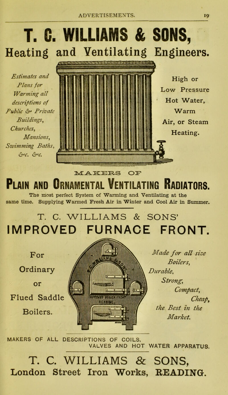 T. G. WILLIAMS & SONS, Heating and Ventilating Engineers. Estimates and Plans for Warming all descriptions of Public &= Private Buildings, Churches, Mansions, Swimming Baths, &>c. &c. High or Low Pressure Hot Water, Warm Air, or Steam Heating. OF Plain and Ornamental Ventilating Radiators. The most perfect System of Warming and. Ventilating at the same time. Supplying Warmed Fresh Air in Winter and Cool Air in Summer. T. C. WILLIAMS & SONS’ IMPROVED FURNACE FRONT. Made for all size Boilers, Durable, Strong,; Compact, Cheap, the Best in the Market. MAKERS OF ALL DESCRIPTIONS OF COILS, VALVES AND HOT WATER APPARATUS. T. C. WILLIAMS & SONS, London Street Iron Works, READING. For Ordinary or Flued Saddle Boilers.