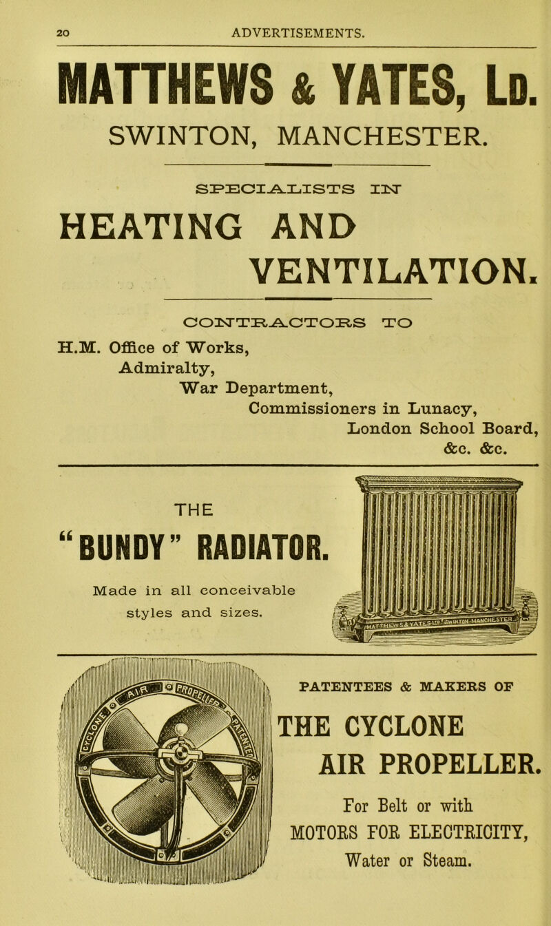 MATTHEWS & YATES, Ld. SWINTON, MANCHESTER. SPECIALISTS TINT HEATING AND VENTILATION. CONTRACTORS TO H.M. Office of Works, Admiralty, War Department, Commissioners in Lunacy, London School Board, &c. &c. 66 THE BUNDY ” RADIATOR. Made in all conceivable styles and sizes. PATENTEES & MAKERS OF THE CYCLONE AIR PROPELLER. For Belt or with MOTORS FOR ELECTRICITY, Water or Steam.