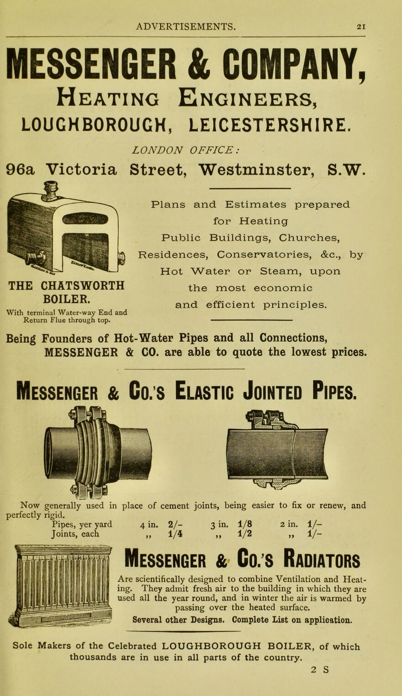 MESSENGER & COMPANY, Heating Engineers, LOUGHBOROUGH, LEICESTERSHIRE. LONDON OFFICE: 96a Victoria Street, Westminster, S.W. THE CHATSWORTH BOILER. With terminal Water-way End and Return Flue through top. Plans and Estimates prepared for Heating Public Buildings, Churches, Residences, Conservatories, &c., by Hot Water or Steam, upon the most economic and efficient principles. Being Founders of Hot-Water Pipes and all Connections, MESSENGER & CO. are able to quote the lowest prices. Messenger & Co.s Elastic Jointed Pipes. Now generally used in place of cement joints, being easier to fix or renew, and perfectly rigid. Pipes, yer yard 4 in. 2/- 3 in. 1/8 2 in. 1/- Joints, each ,, 1/4 ,, 1/2 ,, 1/- Messenger & Co. s Radiators Are scientifically designed to combine Ventilation and Heat- ing. They admit fresh air to the building in which they are used all the year round, and in winter the air is warmed by passing over the heated surface. Several other Designs. Complete List on application. Sole Makers of the Celebrated LOUGHBOROUGH BOILER, of which thousands are in use in all parts of the country. 2 S