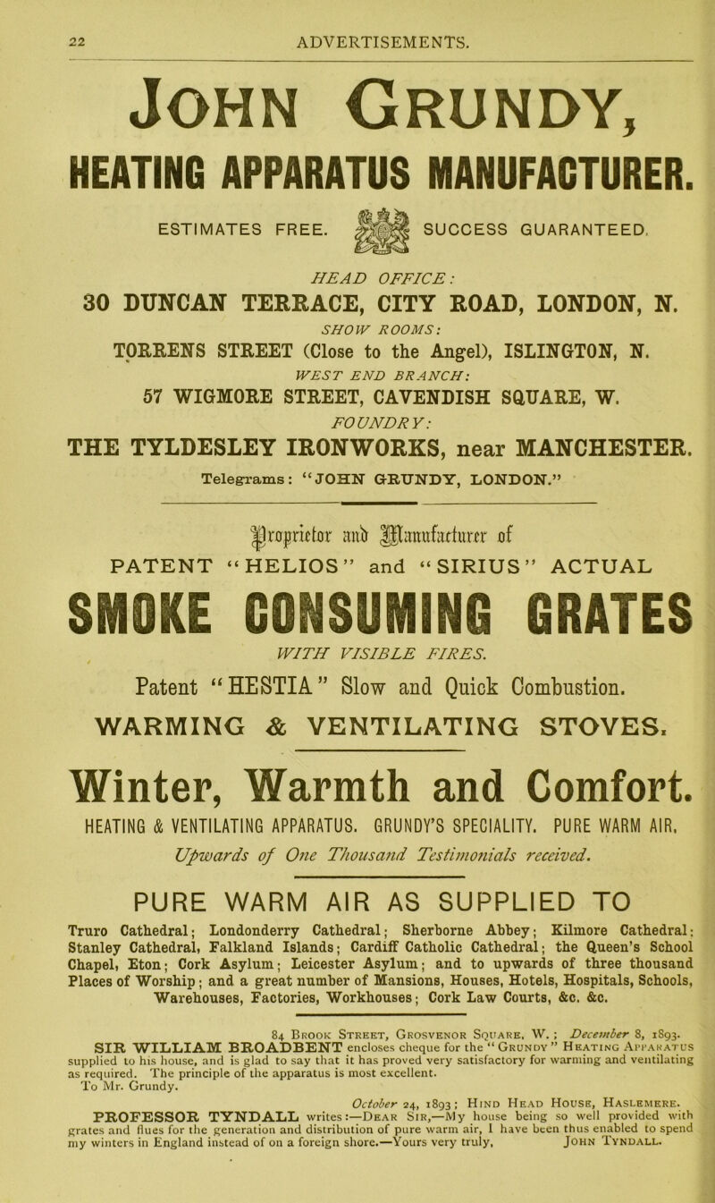 John Grundy, HEATING APPARATUS MANUFACTURER. ESTIMATES FREE. SUCCESS GUARANTEED, HEAD OFFICE: 30 DUNCAN TERRACE, CITY ROAD, LONDON, N. SHOW ROOMS: TORRENS STREET (Close to the Angel), ISLINGTON, N. WEST END BRANCH: 57 WIGMORE STREET, CAVENDISH SOUARE, W. FOUNDRY: THE TYLDESLEY IRONWORKS, near MANCHESTER. Telegrams: “JOHN GRUNDY, LONDON.” |1raprktor antr IJhirntfatfutcr of PATENT “ HELIOS ” and “SIRIUS” ACTUAL SMOKE CONSUMING GRATES WITH VISIBLE FIRES. / Patent “HESTIA” Slow and Quick Combustion. WARMING & VENTILATING STOVES. Winter, Warmth and Comfort. HEATING & VENTILATING APPARATUS. GRUNDY’S SPECIALITY. PURE WARM AIR, Upwards of One Thousand Testimonials received. PURE WARM AIR AS SUPPLIED TO Truro Cathedral; Londonderry Cathedral; Sherborne Abbey; Kilmore Cathedral; Stanley Cathedral, Falkland Islands; Cardiff Catholic Cathedral; the Queen’s School Chapel, Eton; Cork Asylum; Leicester Asylum; and to upwards of three thousand Places of Worship; and a great number of Mansions, Houses, Hotels, Hospitals, Schools, Warehouses, Factories, Workhouses; Cork Law Courts, &c. &c. 84 Brook Street, Grosvenor Square, W. ; December 8, 1893. SIR WILLIAM BROADBENT encloses cheque for the “Grundy” Heating Apparatus supplied to his house, and is glad to say that it has proved very satisfactory for warming and ventilating as required. The principle of the apparatus is most excellent. To Mr. Grundy. October 24, 1893; Hind Head House, Haslemere. PROFESSOR TYNDALL writes:—Dear Sir,—My house being so well provided with grates and flues for the generation and distribution of pure warm air, I have been thus enabled to spend my winters in England instead of on a foreign shore.—Yours very truly, John Tyndall.