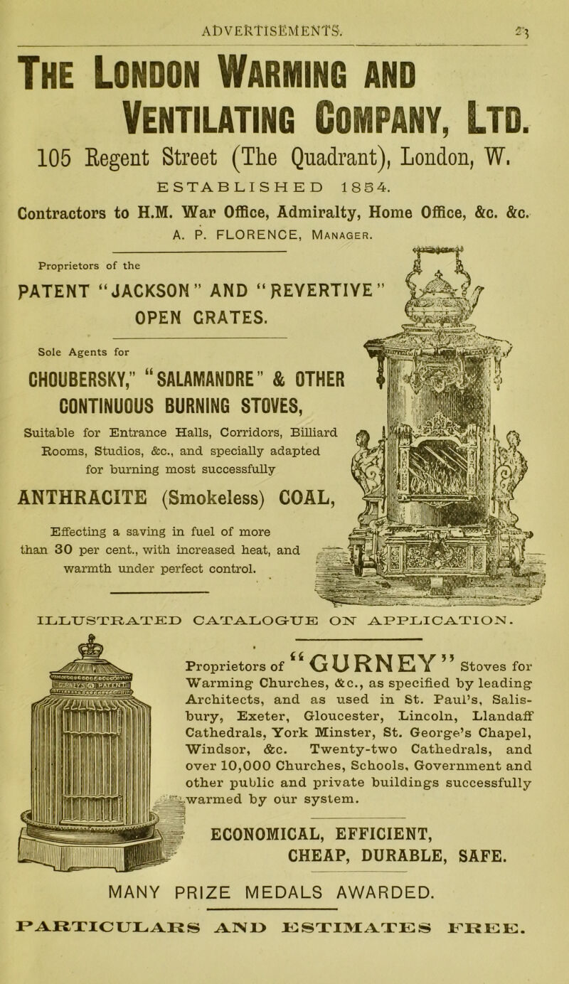 The London Warming and Ventilating Company, Ltd. 105 Eegent Street (The Quadrant), London, W. ESTABLISHED 1854. Contractors to H.M. War Office, Admiralty, Home Office, &c. &c. A. P. FLORENCE, Manager. Proprietors of the PATENT “JACKSON” AND “REYERTIYE” OPEN GRATES. Sole Agents for CHOUBERSKY, “SALAMANDRE” & OTHER CONTINUOUS BURNING STOVES, Suitable for Entrance Halls, Corridors, Billiard Rooms, Studios, &c., and specially adapted for burning most successfully ANTHRACITE (Smokeless) COAL, Effecting a saving in fuel of more than 30 per cent., with increased heat, and warmth under perfect control. ILLUSTRATED CATALOGUE ON APPLICATION. Proprietors of “GURNEY” Stoves for Warming1 Churches, &c., as specified by leading Architects, and as used in St. Paul’s, Salis- bury, Exeter, Gloucester, Lincoln, Llandaff Cathedrals, York Minster, St. George’s Chapel, Windsor, &c. Twenty-two Cathedrals, and over 10,000 Churches, Schools, Government and other public and private buildings successfully ^.warmed by our system. ECONOMICAL, EFFICIENT, CHEAP, DURABLE, SAFE. MANY PRIZE MEDALS AWARDED. PARTICULARS ANU ESTIMATES FREE.