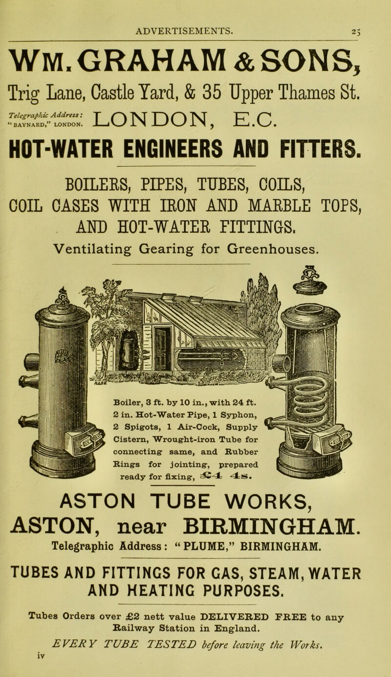 WM. GRAHAM & SONS, Trig Lane, Castle Yard, & 35 Upper Thames St. Telegraphic Address: T S~\ VT T \ 'JVT L, * P* “BAYNARD,” LONDON. Ej\_/ -L N J * V—/ X ’I ^ . V J * HOT-WATER ENGINEERS AND FITTERS. BOILERS, PIPES, TUBES, COILS, COIL CASES WITH IRON AND MARBLE TOPS, AND HOT-WATER FITTINGS. Ventilating Gearing for Greenhouses. ASTON TUBE WORKS, ASTON, near BIRMINGHAM. Telegraphic Address: “PLUME,” BIRMINGHAM. TUBES AND FITTINGS FOR GAS, STEAM, WATER AND HEATING PURPOSES. Tubes Orders over £2 nett value DELIVERED FREE to any Railway Station in England. EVERY TUBE TESTED before leaving the Works. IV