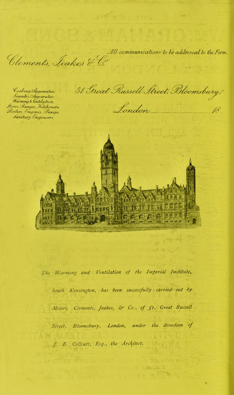 .Jill communications to be addressed to the Firm.. rooting sdpparatus. Juandry sApparalus. H'cirmmg Slenhlahon Sto ves. Janr/es. CKilchencr?, t/joilers. Angines. Jump? ■Jan itary Engineers The Warming and Ventilation of the Imperial Instituter South Kensington, has been successfully carried out by Messrs. Clements, Jeakes, cr Co., of 5/, Great Russell Street, Bloomsbury, London, under the direction of T. E. Collcutt, Esq., the Architect.