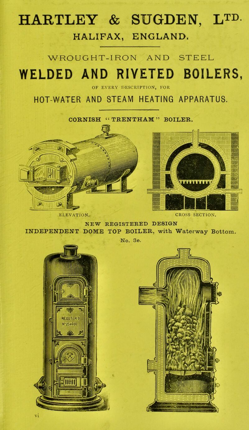 HARTLEY & SUGDEN, LTE HALIFAX, ENGLAND. WROUG H T-I RON AND STEEL WELDED AND RIVETED BOILERS, OF EVERY DESCRIPTION, FOR HOT-WATER AND STEAM HEATING APPARATUS. CORNISH “ TRENTHAM ” BOILER. ELEVATION. CROSS SECTION. NEW REGISTERED DESIGN INDEPENDENT DOME TOP BOILER, with Waterway Bottom. No. 3e.