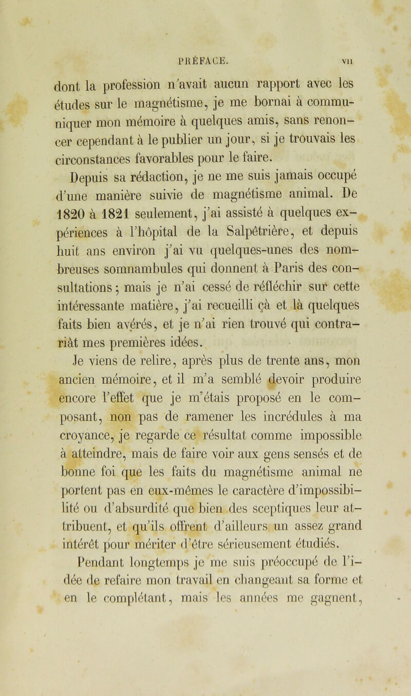 dont la profession n avait aucun rapport avec les études sur le magnétisme, je me bornai à commu- niquer mon mémoire à quelques amis, sans renon- cer cependant à le publier un jour, si je trouvais les circonstances favorables pour le faire. Depuis sa rédaction, je ne me suis jamais occupé d'une manière suivie de magnétisme animal. De 1820 à 1821 seulement, j’ai assisté à quelques ex- périences à F hôpital de la Salpêtrière, et depuis huit ans environ j’ai vu quelques-unes des nom- breuses somnambules qui donnent à Paris des con- sultations -, mais je n’ai cessé de réfléchir sur cette intéressante matière, j’ai recueilli çà et là quelques faits bien avérés, et je n’ai rien trouvé qui contra- riât mes premières idées. Je viens de relire, après plus de trente ans, mon ancien mémoire, et il m’a semblé devoir produire encore l’effet que je m’étais proposé en le com- posant, non pas de ramener les incrédules à ma croyance, je regarde ce résultat comme impossible à atteindre, mais de faire voir aux gens sensés et de bonne foi que les faits du magnétisme animal ne portent pas en eux-mêmes le caractère d’impossibi- lité ou d’absurdité que bien des sceptiques leur at- tribuent, et qu’ils offrent d’ailleurs un assez grand intérêt pour mériter d’être sérieusement étudiés. Pendant longtemps je me suis préoccupé de l’i- dée de refaire mon travail en changeant sa forme et en le complétant, mais les années me gagnent,