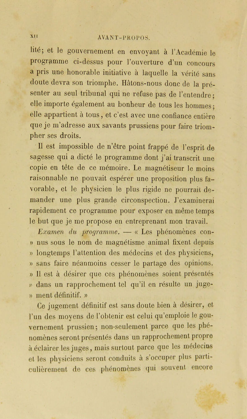 lité; et le gouvernement en envoyant à l’Académie le programme ci-dessus pour l’ouverture d’un concours a pris une honorable initiative à laquelle la vérité sans doute devra son triomphe. Hâtons-nous donc de la pré- senter au seul tribunal qui ne refuse pas de l’entendre; elle importe également au bonheur de tous les hommes ; elle appartient à tous, et c’est avec une confiance entière que je m’adresse aux savants prussiens pour faire triom- pher ses droits. Il est impossible de n’être point frappé de l’esprit de sagesse qui a dicté le programme dont j’ai transcrit une copie en tête de ce mémoire. Le magnétiseur le moins raisonnable ne pouvait espérer une proposition plus fa- vorable, et le physicien le plus rigide ne pourrait de- mander une plus grande circonspection. J’examinerai rapidement ce programme pour exposer en même temps le but que je me propose en entreprenant mon travail. Examen du programme. — « Les phénomènes con- » nus sous le nom de magnétisme animal fixent depuis » longtemps l’attention des médecins et des physiciens, » sans faire néanmoins cesser le partage des opinions. » Il est à désirer que ces phénomènes soient présentés » dans un rapprochement tel qu’il en résulte un juge- » ment définitif. » Ce jugement définitif est sans doute bien à désirer, et l’un des moyens de l’obtenir est celui qu’emploie le gou- vernement prussien; non-seulement parce que les phé- nomènes seront présentés dans un rapprochement propre à éclairer les juges, mais surtout parce que les médecins et les physiciens seront conduits à s’occuper plus parti- culièrement de ces phénomènes qui souvent encoie