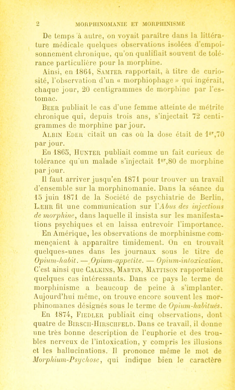 De temps à autre, on voyait paraître dans la littéra- ture médicale quelques observations isolées d’empoi- sonnement chroni(|ue, qu’on qualifiait souvent de tolé- rance particulière pour la morphine. Ainsi, en 1864, Samter rapportait, à titre de curio- sité, l’observation d’un « morphiopbage » qui ingérait, chaque jour, 2Ü centigrammes de morphine par l’es- tomac. Beer publiait le cas d’une femme atteinte de métrile chronique qui, depuis trois ans, s’injectait 72 centi- grammes de morphine par jour. Albin Edeu citait un cas où la dose était de 1«',70 par jour. En 1865, Hunier publiait comme un fait curieux de tolérance qu'un malade s’injectait H'',80 de morphine par jour. 11 faut arriver jusqu’en 1871 pour trouver un travail d’ensemble sur la morphinomanie. Dans la séance du 15 juin 1871 de la Société de psychiatrie de Berlin, Læhr fit une communication sur l’Abus des injections de morphine^ dans laquelle il insista sur les manifesta- tions psychiques et en laissa entrevoir l'importance. En Amérique, les observations de morphinisme com- mençaient à apparaître timidement. On en trouvait quelques-unes dans les journaux sous le titre de Opium-habit. — Opium-appelile. — Opium-intoxication. C’est ainsi que Calkins, Mabtix, Mattison rapportaient quelques cas intéressants. Dans ce pays le terme de morpliinisme a beaucoup de peine à s’implanter. Aujourd’hui même, on trouve encore souvent les mor- phinomanes désignés sous le terme de Opium-habitués. En 1874, Fiedler publiait cinq observations, dont quatre de Birscii-IIirsciifeld. Dans ce travail, il donne une très bonne description de l’euphorie et des trou- bles nerveux de l’intoxication, y compris les illusions et les hallucinations. 11 prononce même le mol de Morphium-Psijchose, qui indique bien le caractère