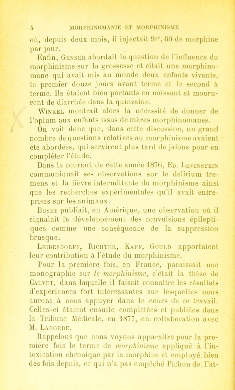 OÙ, depuis deux mois, il injectait 9s'', 00 de morphine par jour. Enfin, Genser abordait la question de l'influence du morphinisme sur la grossesse et citait une morphino- mane qui avait mis au monde deux enfants vivants, le premier douze jours avant terme et le second à terme. Ils étaient bien portants en naissant et mouru- rent de diarrhée dans la quinzaine. WiNKEL iTiontrait alors la nécessité de donner de l’opium aux enfants issus de mères morphinomanes. On voit donc que, dans cette discussion, un grand nombre de questions relatives au morphinisme avaient été abordées, qui servirent plus tard de jalons pour en compléter Tétude. Dans le courant de celte année 187G, Ed. Levixstein communiquait ses observations sur le delirium tre- mens et la fièvre intermittente du morphinisme ainsi que les recherches expérimentales qu’il avait entre- prises sur les animaux. Bqsey publiait, en Amérique, une observation où il signalait l'e développement des convulsions épilepti- ques comme une conséquence de la suppression brusque. Leidesdorff, Richter, Kapf, Goulo apportaient leur contribution à l’étude du morphinisme. Pour la première fois, en France, paraissait une monographie sur le morphinisme, c’était la thèse de Calvet, dans laquelle il faisait connaître les résultats d’expériences fort intéressantes sur lesquelles nous aurons à nous appuyer dans le cours de ce travail. Celles-ci étaient ensuite complétées et publiées dans la Tribune Médicale, en 1877, en. collaboration avec M. Laeorde. Rappelons que nous voyons apparaître pour la pre- mière fois le terme de 7norpliinismo appliqué à l’in- loxicalion chronique par la morphine et employé.bien des fois depuis, ce qui n’a pas empêché Pichonde. Pat-
