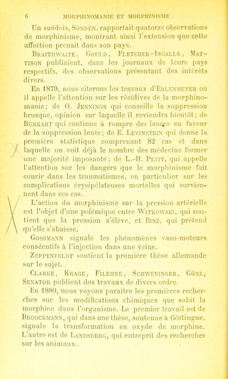 Un suédois, SoxfJÉN, rapportait quatorze observations de morphinisme, montrant ainsi l’extension que cette affection prenait dans son pays. Braithwaite, Gould, Fletcher - Ingali.s , Mat- tison publiaient, dans les journaux de leurs pays respectifs, des observations présentant des intérêts divers. En 1879, nous citerons les travaux d’ERLENMEVER où il appelle l’attention sur les récidives de la morphino- manie; de O. .Jennings qui conseille la suppression brusque, opinion sur laquelle il reviendra bientôt ; de Bürkart qui continue à rompre des lancés en faveur de la suppression lente; de E. Levinstein qui donne la première statistique comprenant 82 cas et dans laquelle on voit déjà le nombre des médecins former une majorité imposante; de L.-H. Petit, qui appelle l’attention sur les dangers que le morphinisme fait courir dans les traumatismes, en particulier sur les complications érysipélateuses mortelles qui survien- nent dans ces cas. L’action du morphinisme sur la pression artérielle est l’objet d’une polémique entre Witkowski, qui sou- tient que la pression s’élève, et Binz, qui prétend qu’elle s'abaisse. Gossmann signale les phénomènes vaso-moteurs consécutifs à l’injection dans une veine. Zeppenfeldt soutient la première thèse allemande sur le sujet. Clarke, Kr.age, Filehne, Schweninger, Günz, Senator publient des travaux de divers ordre. En 1880, nous voyons paraître les premières recher- ches sur les modifications chimiques que subit la morphine dans l’organisme. Le premier travail est de Broockmann, qui dans une thèse, soutenue à Gottingue, signale la transformation en oxyde de morphine. L’autre est de Landsberg, qui entreprit des recherches sur les animaux.