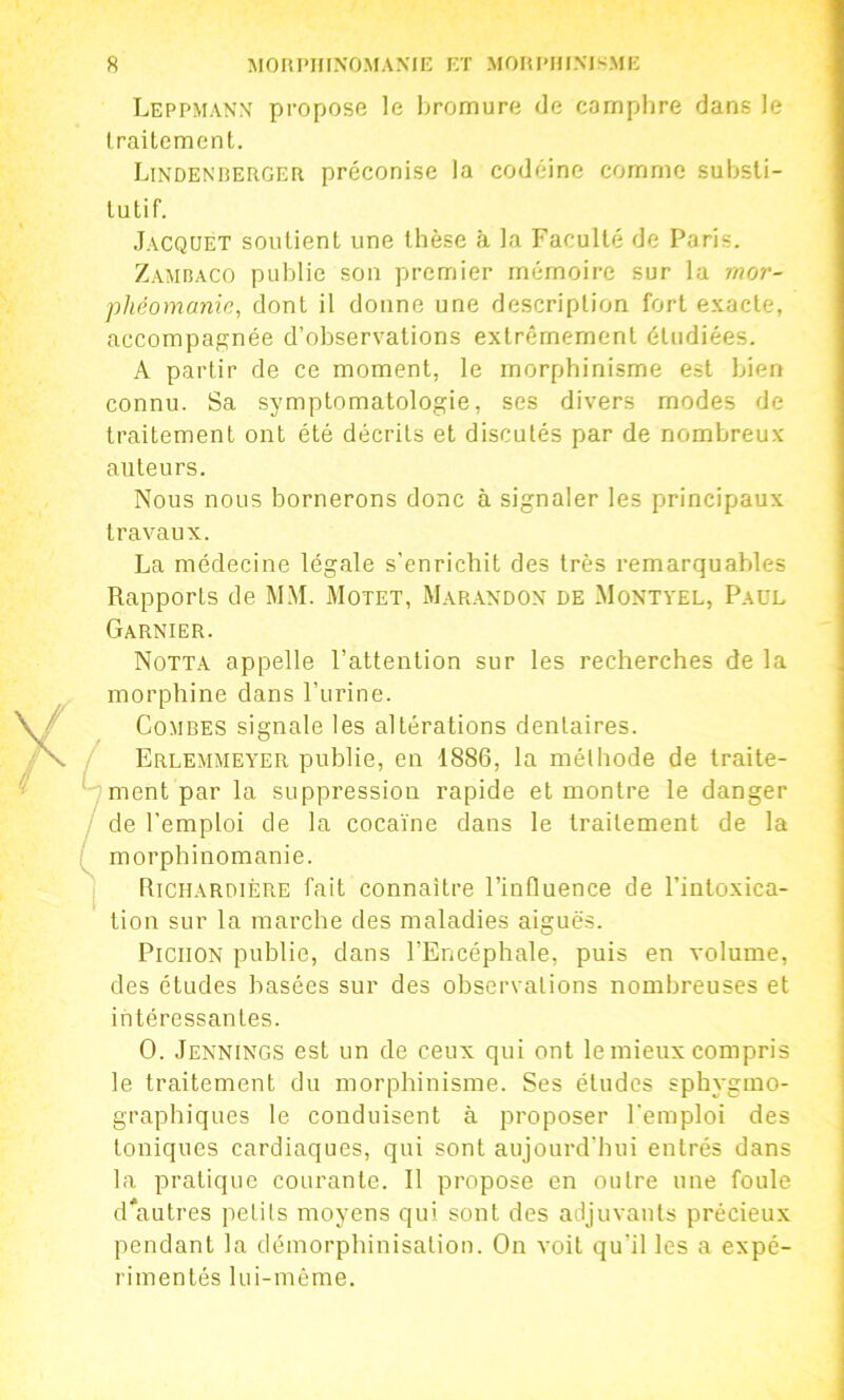 Leppmanx propose le bromure de camphre dans le Irailement. Lindekrerger préconise la codéine comme subsli- lutif. Jacquet soutienl une thèse à la Faculté de Paris. Zamraco publie son premier mémoire sur la mor- phéomanic, dont il donne une description fort e.xacte, accompagnée d’observations extrêmement étudiées. A partir de ce moment, le morphinisme est bien connu. Sa symptomatologie, ses divers modes de traitement ont été décrits et discutés par de nombreux auteurs. Nous nous bornerons donc à signaler les principaux travaux. La médecine légale s'enrichit des très remarquables Rapports de MM. Motet, Marandox de Montvel, Paul Garnier. Notta appelle l’attention sur les recherches de la morphine dans l’urine. Combes signale les altérations dentaires. Erlemmea’er publie, en 1886, la méthode de traite- ment par la suppression rapide et montre le danger de l’emploi de la cocaïne dans le traitement de la morphinomanie. Richardière fait connaître l’influence de l’intoxica- tion sur la marche des maladies aiguës. PiciiON publie, dans l’Encéphale, puis en volume, des études basées sur des observations nombreuses et intéressantes. O. Jennings est un de ceux qui ont le mieux compris le traitement du morphinisme. Ses études sphygmo- graphiques le conduisent à proposer l'emploi des toniques cardiaques, qui sont aujourd’hui entrés dans la pratique courante. Il propose en outre une foule d*autres petits moyens qui sont des adjuvants précieux pendant la démorphinisation. On voit qu’il les a expé- rimentés lui-même.