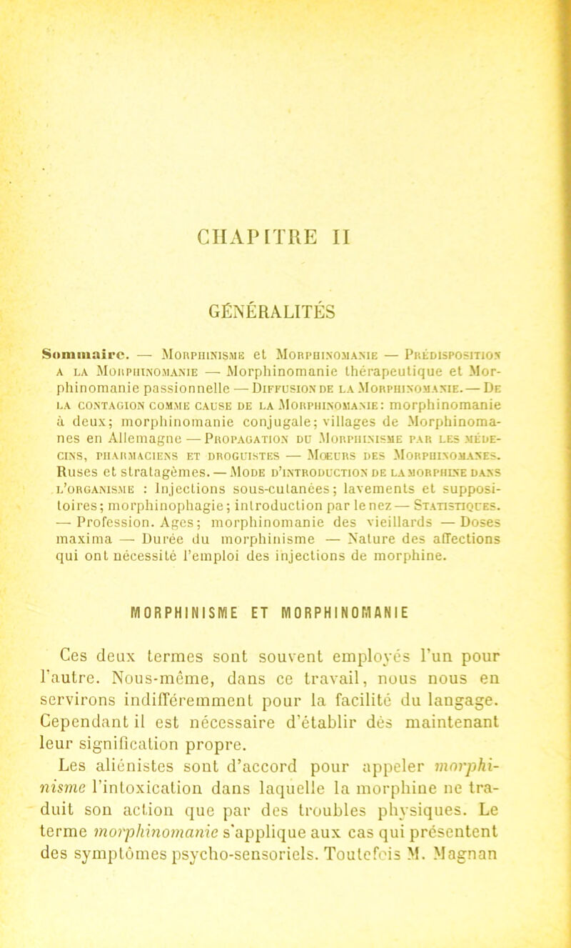 CHAPITRE II GÉNÉRALITÉS Sominnire. — MonpniNis.ME et Mobpdi.nomame — Prédispositio.n A LA MüitpiiiNOJiAKiE — Morphinomanie thérapeutique et Mor- phinomanie passionnelle — Diffusion de la Morphinomanie. — De LA contagion comme CAUSE DE LA .Morphinomame: morphinomanîe à deux; morphinomanie conjugale; villages de Morphinoma- nes en Allemagne — Propagation du .Morphinisme par les .méde- cins, PHARMACIENS ET DROGUISTES — MoEURS DES MoRPIIINOM.ANES. Ruses et stratagèmes. — .Mode d’introduction de l.vmorphine dans l’organisme : Injections sous-culanées ; lavements et supposi- toires; morphinophagie ; introduction par le nez—• St-atistiques. — Profession. Ages ; morphinomanie des vieillards —Doses maxima — Durée du morphinisme — Nature des affections qui ont nécessité l’emploi des injections de morphine. MORPHINISME ET MORPHINOMANIE Ces deux termes sont souvent employés l’un pour l'autre. Nous-même, dans ce travail, nous nous en servirons indilTéremment pour la facilité du langage. Cependant il est nécessaire d’établir dés maintenant leur signification propre. Les aliénistes sont d’accord pour appeler morphi- nisme l’intoxication dans laquelle la morphine ne tra- duit son action que par des troubles physiques. Le terme morphinomame s'applique aux cas qui présentent des symptômes psycho-sensoriels. Toutefois M. Magnan
