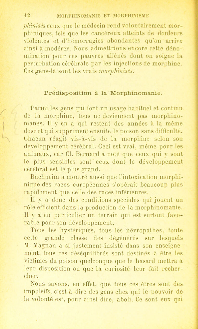 pkiniscs (ic\\\ que le médecin rend volontairement mor- plnniquos, tels que les cancéreux atteints de douleui’S violentes et d’iiémorragies abondantes qu’on arrive ainsi à modérer. iS’ous admettrions encore cette déno- mination pour ces pauvres aliénés dont on soigne la perturbation cérébrale par les injections de morphine. Ces gens-là sont les vrais morphinisés. \ Prédisposition à la Morphinomanie. Parmi les gens qui font un usage habituel et continu de la morphine, tous ne deviennent pas morphino- manes. Il y en a qui restent des années à la même dose et qui suppriment ensuite le poison sans difficulté. Chacun réagit vis-à-vis de la morphine selon son développement cérébral. Ceci est vrai, même pour les animaux, car Cl. Bernard a noté que ceux qui y sont le plus sensibles sont ceux dont le développement cérébral est le plus grand. Buchneim a montré aussi que l’intoxication morphi- nique des races européennes s’opérait beaucoup plus rapidement que celle des races inférieures. II y a donc des conditions spéciales qui jouent un rôle efficient dans la production de la morphinomanie. Il y a en particulier un terrain qui est surtout favo- rable pour son développement. Tous les hystériques, tous les névropathes, toute cette grande classe des dégénérés sur lesquels M. Magnan a si justement insisté dans son enseigne- ment, tous ces déséquilibrés sont destinés à être les victimes du poison quelconque que le hasard mettra à leur disposition ou que la curiosité leur fait recher- cher. Nous savons, en effet, que tous ces êtres sont des impulsifs, c’est-à-dire des gens chez qui le pouvoir de la volonté est, pour ainsi dire, aboli. Ce sont eux qui